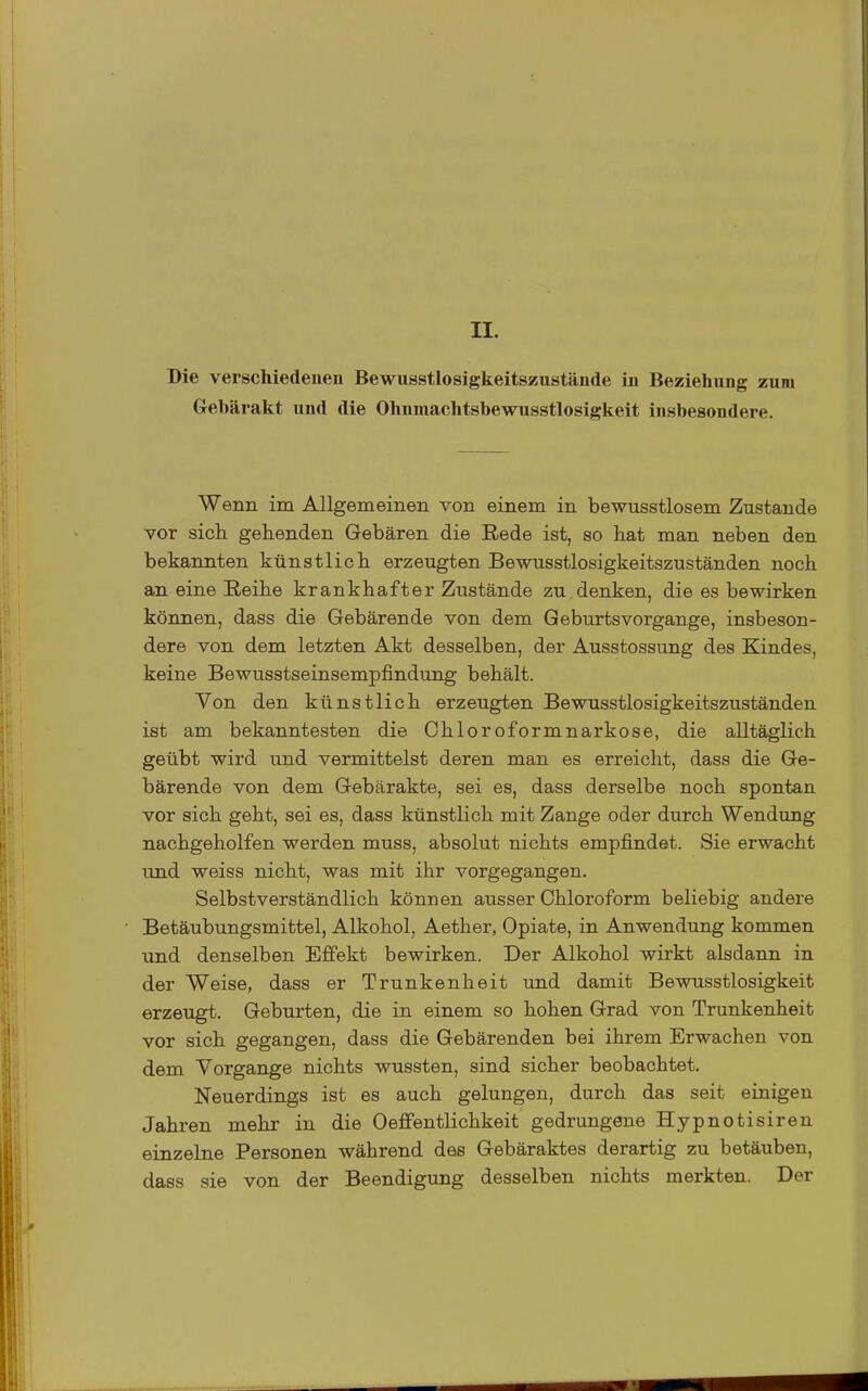 II. Die verschiedenen Bewusstlosigkeitszustände in Beziehung zum Gebärakt und die Ohnmachtsbewusstlosigkeit insbesondere. Wenn im Allgemeinen von einem in bewusstlosem Zustande vor sich gehenden Gebären die Rede ist, so hat man neben den bekannten künstlich erzeugten Bewusstlosigkeitszuständen noch an eine Reihe krankhafter Zustände zu denken, die es bewirken können, dass die Gebärende von dem Geburtsvorgange, insbeson- dere von dem letzten Akt desselben, der Ausstossung des Kindes, keine Bewusstseinsempfindung behält. Von den künstlich erzeugten Bewusstlosigkeitszuständen ist am bekanntesten die Chloroformnarkose, die alltäglich geübt wird und vermittelst deren man es erreicht, dass die Ge- bärende von dem Gebärakte, sei es, dass derselbe noch spontan vor sich geht, sei es, dass künstlich mit Zange oder durch Wendung nachgeholfen werden muss, absolut nichts empfindet. Sie erwacht und weiss nicht, was mit ihr vorgegangen. Selbstverständlich können ausser Chloroform beliebig andere Betäubungsmittel, Alkohol, Aether, Opiate, in Anwendung kommen und denselben Effekt bewirken. Der Alkohol wirkt alsdann in der Weise, dass er Trunkenheit und damit Bewusstlosigkeit erzeugt. Geburten, die in einem so hohen Grad von Trunkenheit vor sich gegangen, dass die Gebärenden bei ihrem Erwachen von dem Vorgange nichts wussten, sind sicher beobachtet. Neuerdings ist es auch gelungen, durch das seit einigen Jahren mehr in die Oeffentlichkeit gedrungene Hypnotisiren einzelne Personen während des Gebäraktes derartig zu betäuben, dass sie von der Beendigung desselben nichts merkten. Der