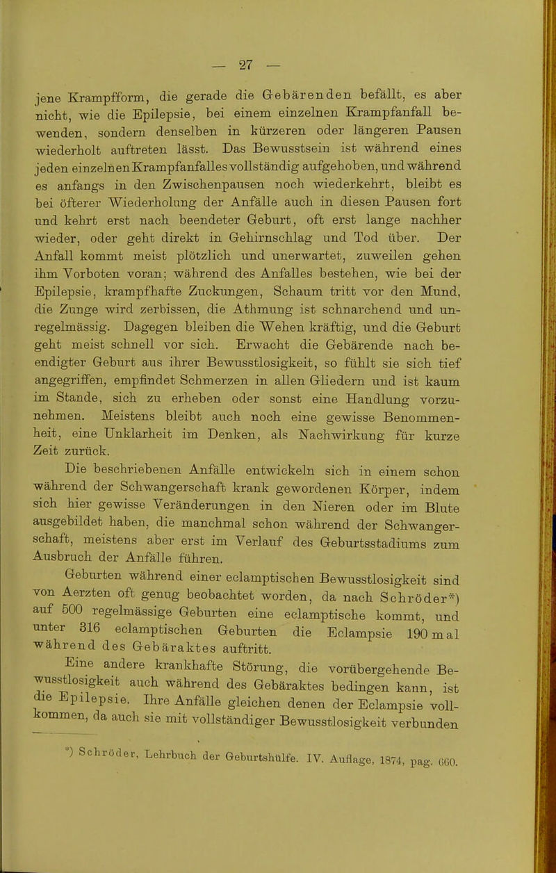 jene Krampfform, die gerade die Gebärenden befällt, es aber nicht, wie die Epilepsie, bei einem einzelnen Krampfanfall be- wenden, sondern denselben in kürzeren oder längeren Pausen wiederholt auftreten lässt. Das Bewusstseiu ist während eines jeden einzelnenKrampfanfallesvollständig aufgehoben, und während es anfangs in den Zwischenpausen noch wiederkehrt, bleibt es bei öfterer Wiederholung der Anfälle auch in diesen Pausen fort und kehrt erst nach beendeter Geburt, oft erst lange nachher wieder, oder geht direkt in Gehirnschlag und Tod über. Der Anfall kommt meist plötzlich und unerwartet, zuweilen gehen ihm Vorboten voran; während des Anfalles bestehen, wie bei der Epilepsie, krampfhafte Zuckungen, Schaum tritt vor den Mund, die Zunge wird zerbissen, die Athmung ist schnarchend und un- regelmässig. Dagegen bleiben die Wehen kräftig, und die Geburt geht meist schnell vor sich. Erwacht die Gebärende nach be- endigter Geburt aus ihrer Bewusstlosigkeit, so fühlt sie sich tief angegriffen, empfindet Schmerzen in allen Gliedern und ist kaum im Stande, sich zu erheben oder sonst eine Handlung vorzu- nehmen. Meistens bleibt auch noch eine gewisse Benommen- heit, eine Unklarheit im Denken, als Nachwirkung für kurze Zeit zurück. Die beschriebenen Anfälle entwickeln sich in einem schon während der Schwangerschaft krank gewordenen Körper, indem sich hier gewisse Veränderungen in den Nieren oder im Blute ausgebildet haben, die manchmal schon während der Schwanger- schaft, meistens aber erst im Verlauf des Geburtsstadiums zum Ausbruch der Anfälle führen. Geburten während einer eclamptischen Bewusstlosigkeit sind von Aerzten oft genug beobachtet worden, da nach Schröder*) auf 500 regelmässige Geburten eine eclamptische kommt, und unter 316 eclamptischen Geburten die Eclampsie 190 mal während des Gebäraktes auftritt. Eine andere krankhafte Störung, die vorübergehende Be- wusstlosigkeit auch Während des Gebäraktes bedingen kann, ist die Epilepsie. Ihre Anfälle gleichen denen der Eclampsie voll- J^ommen, da auch sie mit vollständiger Bewusstlosigkeit verbunden *) Schröder, Lehrbuch der Geburtshülfe. IV. Auflage, 1874, pag. ÖGO.