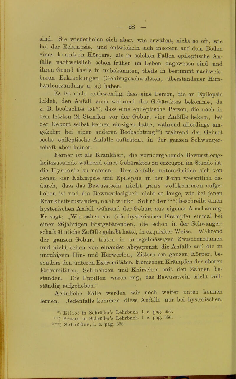 sind. Sie wiederholen sich aber, wie erwähnt, nicht so oft, wie bei der Eclampsie, und entwickeln sich insofern auf dem Boden eines kranken Körpers, als in solchen Fällen epileptische An- fälle nachweislich schon früher im Leben dagewesen sind und ihren Grund theils in unbekannten, theils in bestimmt nachweis- baren Erkrankungen (Gehirngeschwülsten, überstandener Hirn- hautentzündung u. a.) haben. Es ist nicht nothwendig, dass eine Person, die an Epilepsie leidet, den Anfall auch während des Gebäraktes bekomme, da z. B. beobachtet ist*), dass eine epileptische Person, die noch in den letzten 24 Stunden vor der Geburt vier Anfälle bekam, bei der Geburt selbst keinen einzigen hatte ^ während allerdings um- gekehrt bei einer anderen Beobachtung**) während der Geburt sechs epileptische Anfälle auftraten, in der ganzen Schwanger- schaft aber keiner. Ferner ist als Krankheit, die vorübergehende Bewusstlosig- keitszustände während eines Gebäraktes zu erzeugen im Stande ist, die Hysterie zu nennen. Ihre Anfälle unterscheiden sich von denen der Eclampsie und Epilepsie in der Form wesentlich da- durch, dass das Bewusstsein nicht ganz vollkommen aufge- hoben ist und die Bewusstlosigkeit nicht so lange, wie bei jenen Krankheitszuständen, nachwirkt. Schröder***) beschreibt einen hysterischen Anfall während der Geburt aus eigener Anschauung. Er sagt: „Wir sahen sie (die hysterischen Krämpfe) einmal bei einer 26jährigen Erstgebärenden, die schon in der Schwanger- schaft ähnliche Zufälle gehabt hatte, in exquisiter Weise. Während der ganzen Geburt traten in unregelmässigen Zwischenräumen und nicht schon von einander abgegrenzt, die Anfälle auf, die in unruhigem Hin- und Herwerfen, Zittern am ganzen Körper, be- sonders den unteren Extremitäten, klonischen Krämpfen der oberen Extremitäten, Schluchzen und Knirschen mit den Zähnen be- standen. Die Pupillen waren eng, das Bewusstsein nicht voll- ständig aufgehoben. Aehnliche Fälle werden wir noch weiter unten kennen lernen. Jedenfalls kommen diese Anfälle nur bei hysterischen, *) Elliot in Schröder's Lehrbuch, 1. c. pag. 656. **) Braun in Schröder's Lehrbuch, 1. c. pag. 656. ***) Schröder, 1. c. pag. 656.