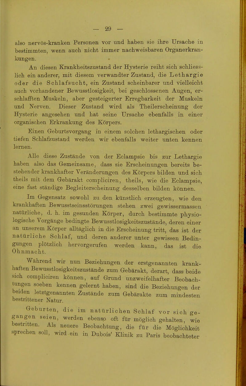 also nervös-kranken Personen vor und haben sie ihre Ursache in bestimmten, wenn auch nicht immer nachweisbaren Organerkran- kungen. • An diesen Krankheitszustand der Hysterie reiht sich schliess- lich ein anderer, mit diesem verwandter Zustand, die Lethargie oder die Schlafsucht, ein Zustand scheinbarer und vielleicht auch vorhandener Bewusstlosigkeit, bei geschlossenen Augen, er- schlafften Muskeln, aber gesteigerter Erregbarkeit der Muskeln und Nerven. Dieser Zustand wird als Theilerscheinung der Hysterie angesehen und hat seine Ursache ebenfalls in einer organischen Erkrankung des Körpers. Einen Geburtsvorgang in einem solchen lethargischen oder tiefen Schlafzustaud werden wir ebenfalls weiter unten kennen lernen. Alle diese Zustände von der Eclampsie bis zur Lethargie haben also das Gemeinsame, dass sie Erscheinungen bereits be- stehender krankhafter Veränderungen des Körpers bilden und sich theils mit dem Gebärakt compliciren, theils, wie die Eclampsie, eine fast ständige Begleiterscheinung desselben bilden können. Im Gegensatz sowohl zu den künstlich erzeugten, wie den krankhaften Bewusstseinsstörungen stehen zwei gewissermassen natürliche, d. h. im gesunden Körper, durch bestimmte physio- logische Vorgänge bedingte Bewusstlosigkeitszustände, deren einer an unserem Körper alltäglich in die Erscheinung tritt, das ist der natürliche Schlaf, und deren anderer unter gewissen Bedin- gungen plötzlich hervorgerufen werden kann, das ist die Ohnmacht. Während wir nun Beziehungen der erstgenannten krank- haften Bewusstlosigkeitszustände zum Gebärakt, derart, dass beide sich compliciren können, auf Grund unzweifelhafter Beobach- tungen soeben kennen gelernt haben, sind die Beziehungen der beiden letztgenannten Zustände zum Gebärakte zum mindesten bestrittener Natur. Geburten, die im natürlichen Schlaf vor sich ge- gangen seien, werden ebensp oft für möglich gehalten, wie bestritten. Als neuere Beobachtung, die für die Möglichkeit sprechen soll, wird.ein in Dubois' Klinik zu Paris beobachteter