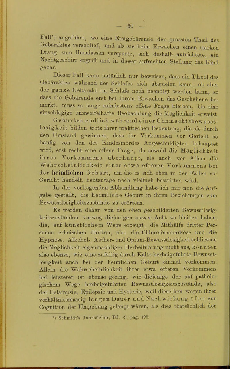 Fair) angeführt, wo eine Erstgebärende den grössten Theil des Gebäraktes verschlief, und als sie beim Erwachen einen starken Drang zum Harnlassen verspürte, sich deshalb aufrichtete, ein Nachtgeschirr ergriff und in dieser aufrechten Stellung das Kind gebar. Dieser Fall kann natürlich nur beweisen, dass ein Theil des Gebäraktes während des Schlafes sich abspielen kann; ob aber der ganze Gebärakt im Schlafe noch beendigt werden kann, so dass die Gebärende erst bei ihrem Erwachen das Geschehene be- merkt, muss so lange mindestens offene Frage bleiben, bis eine einschlägige unzweifelhafte Beobachtung die Möglichkeit erweist. Geburten endlich während einer Ohnmachtsbewusst- losigkeit bilden trotz ihrer praktischen Bedeutung, die sie durch den Umstand gewinnen, dass ihr Vorkommen vor Gericht so häufig von den des Kindesmordes Angeschuldigten behauptet wird, erst recht eine offene Frage, da sowohl die Möglichkeit ihres Vorkommens überhaupt, als auch vor Allem die Wahrscheinlichkeit eines etwa öfteren Vorkommens bei der heimlichen Geburt, um die es sich eben in den Fällen vor Gericht handelt, heutzutage noch vielfach bestritten wird. In der vorliegenden Abhandlung habe ich mir nun die Auf- gabe gestellt, die heimliche Geburt in ihren Beziehungen zum Bewusstlosigkeitszustande zu erörtern. Es werden daher von den oben geschilderten Bewusstlosig- keitszuständen vorweg diejenigen ausser Acht zu bleiben haben, die, auf künstlichem V^ege erzeugt, die Mithülfe dritter Per- sonen erheischen dürften, also die Chloroformnarkose imd die Hypnose. Alkohol-, Aether- und Opium-Bewusstlosigkeit schliessen die Möglichkeit eigenmächtiger Herbeiführung nicht aus, könnten also ebenso, wie eine zufällig durch Kälte herbeigeführte Bewusst- losigkeit auch bei der heimlichen Geburt einmal vorkommen. Allein die Wahrscheinlichkeit ihres etwa öfteren Vorkommens bei letzterer ist ebenso gering, wie diejenige der auf patholo- gischem Wege herbeigeführten Bewusstlosigkeitszustände, also der Eclampsie, Epilepsie und Hysterie, weil dieselben wegen ihrer verhältnissmässig langen Dauer und Nachwirkung öfter zur Cognition der Umgebung gelangt wären, als dies thatsächlich der •) Schmidfc's Jahrbücher, Bd. S3, pag. 198.