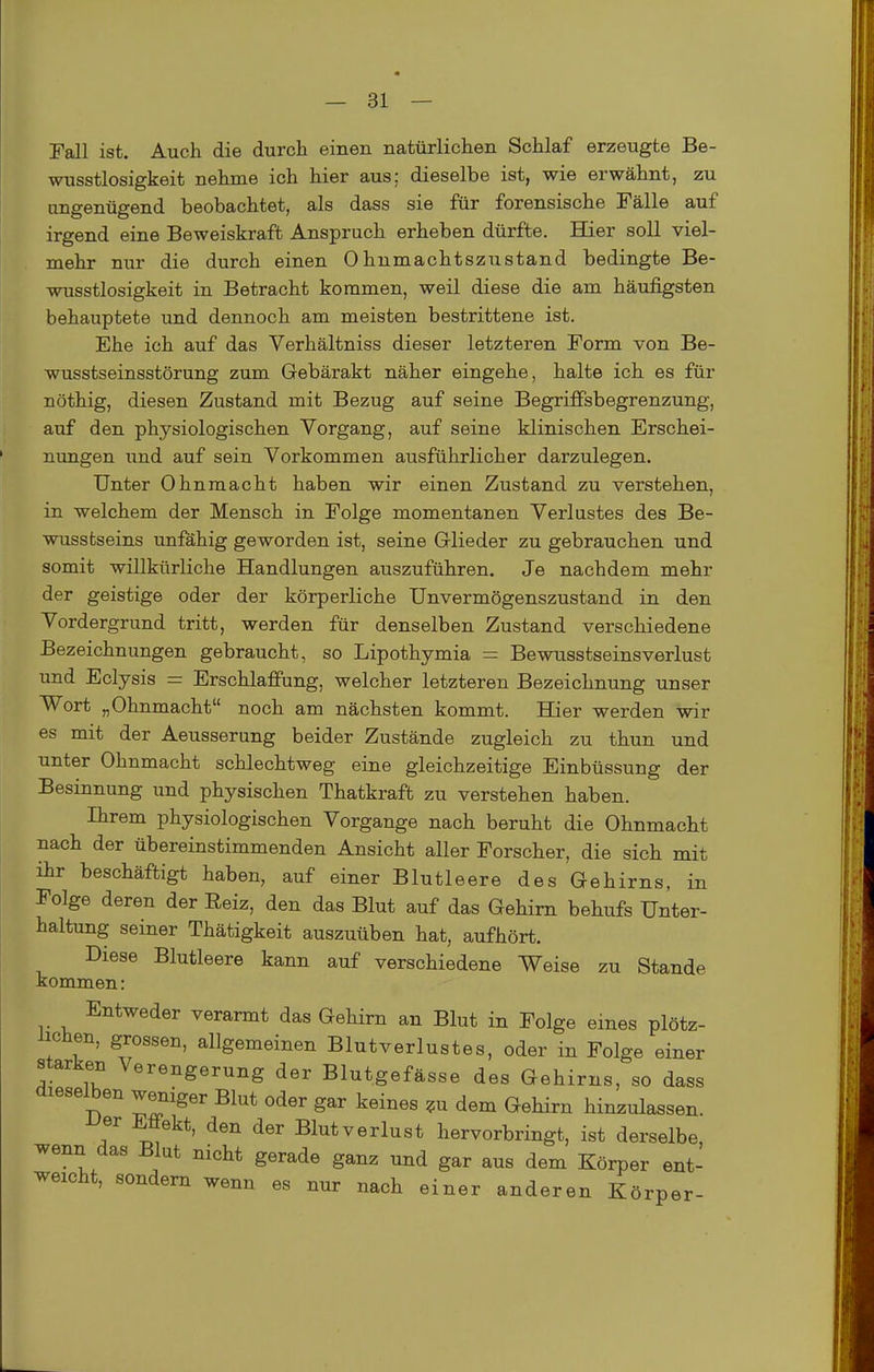 Fall ist. Auch die durch einen, natürlichen Schlaf erzeugte Be- wusstlosigkeit nehme ich hier aus; dieselbe ist, wie erwähnt, zu ungenügend beobachtet, als dass sie für forensische Fälle auf irgend eine Beweiskraft Anspruch erheben dürfte. Hier soll viel- mehr nur die durch einen Ohnmachtszustand bedingte Be- wusstlosigkeit in Betracht kommen, weil diese die am häufigsten behauptete und dennoch am meisten bestrittene ist. Ehe ich auf das Verhältniss dieser letzteren Form von Be- wusstseinsstörung zum Gebärakt näher eingehe, halte ich es für nöthig, diesen Zustand mit Bezug auf seine Begriffsbegrenzung, auf den physiologischen Vorgang, auf seine klinischen Erschei- nungen und auf sein Vorkommen ausführlicher darzulegen. Unter Ohnmacht haben wir einen Zustand zu verstehen, in welchem der Mensch in Folge momentanen Verlustes des Be- wusstseins unfähig geworden ist, seine Glieder zu gebrauchen und somit willkürliche Handlungen auszuführen. Je nachdem mehr der geistige oder der körperliche ünvermögenszustand in den Vordergrund tritt, werden für denselben Zustand verschiedene Bezeichnungen gebraucht, so Lipothymia = Bewusstseinsverlust und Eclysis = Erschlaffung, welcher letzteren Bezeichnung unser Wort „Ohnmacht noch am nächsten kommt. Hier werden wir es mit der Aeusserung beider Zustände zugleich zu thun und unter Ohnmacht schlechtweg eine gleichzeitige Einbüssung der Besinnung und physischen Thatkraft zu verstehen haben. Ihrem physiologischen Vorgange nach beruht die Ohnmacht nach der übereinstimmenden Ansicht aller Forscher, die sich mit ihr beschäftigt haben, auf einer Blutleere des Gehirns, in Folge deren der Reiz, den das Blut auf das Gehirn behufs Unter- haltung seiner Thätigkeit auszuüben hat, aufhört. Diese Blutleere kann auf verschiedene Weise zu Stande kommen: Entweder verarmt das Gehirn an Blut in Folge eines plötz- iichen, grossen, allgemeinen Blutverlustes, oder in Folge einer starken Verengerung der Blutgefässe des Gehirns, so dass dieselben weniger Blut oder gar keines ?u dem Gehirn hinzulassen ■Uer Effekt, den der Blutverlust hervorbringt, ist derselbe wenn das Blut nicht gerade ganz und gar aus dem Körper ent- weicht, sondern wenn es nur nach einer anderen Körper-