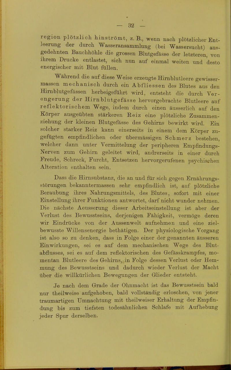 region plötzlich hinströmt, z.B., wenn nach plötzlicher Ent- leerung der durch Wasseransammlung (bei Wassersucht) aus- gedehnten Bauchhöhle die grossen Blutgefässe der letzteren, von ihrem Drucke entlastet, sich nun auf einmal weiten und desto energischer mit Blut füllen. Während die auf diese Weise erzeugte Hirnblutleere gewisser- massen mechanisch durch ein Abfliessen des Blutes aus den Himblutgefässen herbeigeführt wird, entsteht die durch Ver- engerung der Hirnblutgefässe hervorgebrachte Blutleere auf reflektorischem Wege, indem durch einen äusserlich auf den Körper ausgeübten stärkeren Reiz eine plötzliche Zusammen- ziehung der kleinen Blutgefässe des Gehirns bewirkt wird. Ein solcher starker Reiz kann einerseits in einem dem Körper zu- gefügten empfindlichen oder übermässigen Schmerz bestehen, welcher dann unter Vermittelung der peripheren Empfindungs- Nerven zum Gehirn geleitet wird, andrerseits in einer durch Freude, Schreck, Furcht, Entsetzen hervorgerufenen psychischen Alteration enthalten sein. Dass die Hirnsubstanz, die an und für sich gegen Ernährungs- störungen bekanntermassen sehr empfindlich ist, auf plötzliche Beraubung ihres Nahrungsmittels, des Blutes, sofort mit einer Einstellung ihrer Funktionen antwortet, darf nicht wunder nehmen. Die nächste Aeusserung dieser Arbeitseinstellung ist aber der Verlust des Bewusstseins, derjenigen Fähigkeit, vermöge deren wir Eindrücke von der Aussenwelt aufnehmen und eine ziel- bewusste Willensenergie bethätigen. Der physiologische Vorgang ist also so zu denken, dass in Folge einer der genannten äusseren Einwirkungen, sei es auf dem mechanischen Wege des Blut- abflusses, sei es auf dem reflektorischen des Gefässkrampfes, mo- mentan Blutleere des Gehirns, in Folge dessen Verlust oder Hem- mung des Bewusstseins und dadurch wieder Verlust der Macht über die willkürlichen Bewegungen der Glieder entsteht. Je nach dem Grade der Ohnmacht ist das Bewusstsein bald nur theilweise aufgehoben, bald vollständig erloschen, von jener traumartigen Umnachtung mit theilweiser Erhaltung der Empfin- dung bis zum tiefsten todesähnlichen Schlafe mit Aufhebung jeder Spur derselben.