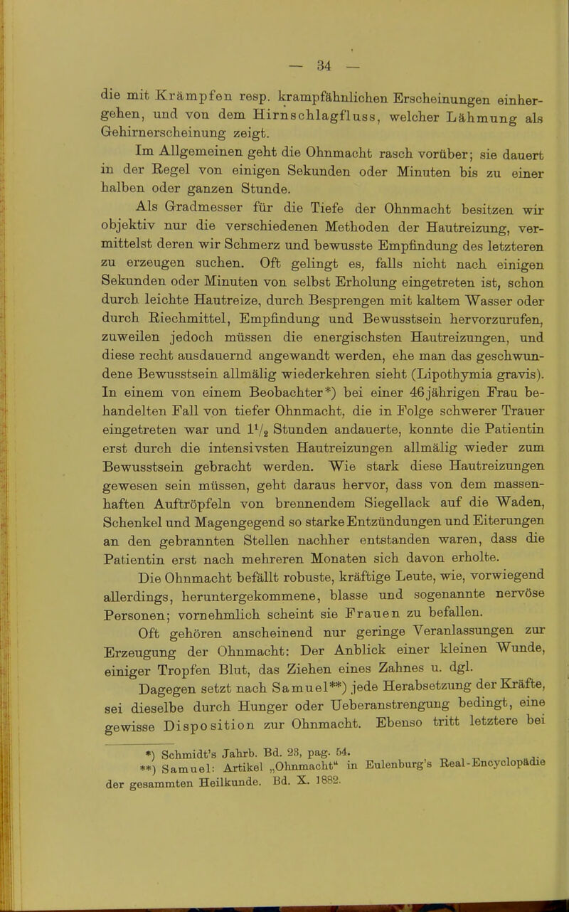 die mit Krämpfen resp. krampfähnlichen Erscheinungen einher- gehen, und von dem Hirnschlagfluss, welcher Lähmung als Gehirnerscheinung zeigt. Im Allgemeinen geht die Ohnmacht rasch vorüber; sie dauert in der Regel von einigen Sekunden oder Minuten bis zu einer halben oder ganzen Stunde. Als Gradmesser für die Tiefe der Ohnmacht besitzen wir objektiv nur die verschiedenen Methoden der Hautreizung, ver- mittelst deren wir Schmerz und bewusste Empfindung des letzteren zu erzeugen suchen. Oft gelingt es, falls nicht nach einigen Sekunden oder Minuten von selbst Erholung eingetreten ist, schon durch leichte Hautreize, durch Besprengen mit kaltem Wasser oder durch Riechmittel, Empfindung und Bewusstsein hervorzurufen, zuweilen jedoch müssen die energischsten Hautreizungen, und diese recht ausdauernd angewandt werden, ehe man das geschwun- dene Bewusstsein allmälig wiederkehren sieht (Lipothymia gravis). In einem von einem Beobachter*) bei einer 46jährigen Erau be- handelten Fall von tiefer Ohnmacht, die in Folge schwerer Trauer eingetreten war und l^/^ Stunden andauerte, konnte die Patientin erst durch die intensivsten Hautreizungen allmälig wieder zum Bewusstsein gebracht werden. Wie stark diese Hautreizungen gewesen sein müssen, geht daraus hervor, dass von dem massen- haften Auftröpfeln von brennendem Siegellack auf die Waden, Schenkel und Magengegend so starke Entzündungen und Eiterungen an den gebrannten Stellen nachher entstanden waren, dass die Patientin erst nach mehreren Monaten sich davon erholte. Die Ohnmacht befällt robuste, kräftige Leute, wie, vorwiegend allerdings, heruntergekommene, blasse und sogenannte nervöse Personen; vornehmlich scheint sie Frauen zu befallen. Oft gehören anscheinend nur geringe Veranlassungen zur Erzeugung der Ohnmacht: Der Anblick einer kleinen Wunde, einiger Tropfen Blut, das Ziehen eines Zahnes u. dgl. Dagegen setzt nach Samuel**) jede Herabsetzung der Kräfte, sei dieselbe durch Hunger oder Ueberanstrengung bedingt, eine gewisse Disposition zur Ohnmacht. Ebenso tritt letztere bei *) Schmidt's Jahrb. Bd. 23, pag. 54. **) Samuel: Artikel „Ohnmachf* in Eulenburg's Real-Encyclopftdie der gesammten Heilkunde. Bd. X. 1882.