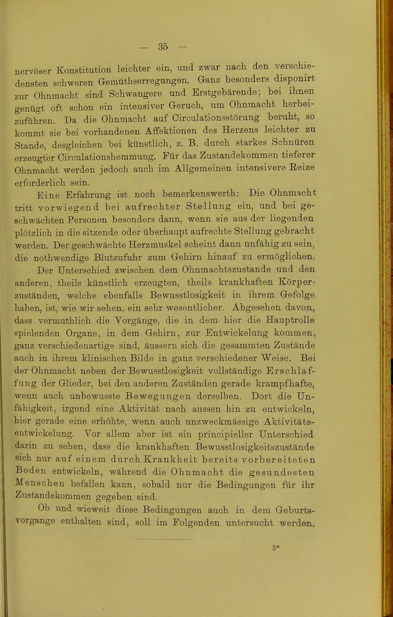 nervöser Konstitution leichter ein, und zwar nach den verschie- densten schweren Gemüthserregungen. Ganz besonders disponirt zur Ohnmacht sind Schwangere und Erstgebärende; bei ihnen genügt oft schon ein intensiver Geruch, um Ohnmacht herbei- zuführen. Da die Ohnmacht auf Oircalationsstörung beruht, so kommt sie bei vorhandenen Aflfektionen des Herzens leichter zu Stande, desgleichen bei künstlich, z. B. durch starkes Schnüren erzeugter Oirculationshemmung. Für das Zustandekommen tieferer Ohnmacht werden jedoch auch im Allgemeinen intensivere Eeize erforderlich sein. Eine Erfahrung ist noch bemerkenswerth: Die Ohnmacht tritt vorwiegend bei aufrechter Stellung ein, und bei ge- schwächten Personen besonders dann, wenn sie aus der liegenden plötzlich in die sitzende oder überhaupt aufrechte Stellung gebracht werden. Der geschwächte Herzmuskel scheint dann unfähig zu sein, die nothwendige Blutzufuhr zum Gehirn hinauf zu ermöglichen. Der Unterschied zwischen dem Ohnmachtszustande und den anderen, theils künstlich erzeugten, theils krankhaften Körper- zuständen, welche ebenfalls Bewusstlosigkeit in ihrem Gefolge haben, ist, wie wir sehen, ein sehr wesentlicher. Abgesehen davon, dass vermuthlich die Vorgänge, die in dem hier die Hauptrolle spielenden Organe, in dem Gehirn, zur Entwickelung kommen, ganz verschiedenartige sind, äussern sich die gesammten Zustände auch in ihrem klinischen Bilde in ganz verschiedener Weise. Bei der Ohnmacht neben der Bewusstlosigkeit vollständige Erschlaf- fung der Glieder, bei den anderen Zuständen gerade krampfhafte, wenn auch unbewusste Bewegungen derselben. Dort die Un- fähigkeit, irgend eine Aktivität nach aussen hin zu entwickeln, hier gerade eine erhöhte, wenn auch unzweckmässige Aktivitäts- entwickelung. Vor allem aber ist ein principieller Unterschied darin zu sehen, dass die krankhaften Bewusstlosigkeitszustände sich nur auf einem durch Krankheit bereits vorbereiteten Boden entwickeln, während die Ohnmacht die gesundesten Menschen befallen kann, sobald nur die Bedingungen für ihr Zustandekommen gegeben sind. Ob und wieweit diese Bedingungen auch in dem Geburts- vorgange enthalten sind, soll im Folgenden untersucht werden. 3*