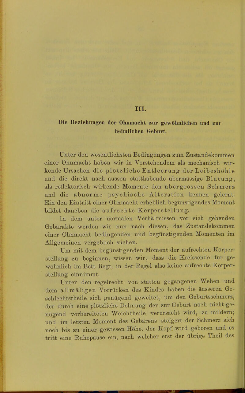 III. Die Beziehungen der Ohnmacht zur gewöhnlichen und zur heimlichen Geburt. Unter den wesentlichsten Bedingungen zum Zustandekommen einer Ohnmaclit haben wir in Vorstehendem als mechanisch wir- kende Ursachen die plötzliche Entleerung der Leibeshöhle und die direkt nach aussen statthabende übermässige Blutung, als reflektorisch wirkende Momente den übergrossen Schmerz und die abnorme psychische Alteration kennen gelernt. Ein den Eintritt einer Ohnmacht erheblich begünstigendes Moment bildet daneben die aufrechte Körperstellung. In dem unter normalen Verhältnissen vor sich gehenden Gebärakte werden wir nun nach diesen, das Zustandekommen einer Ohnmacht bedingenden und begünstigenden Momenten im Allgemeinen vergeblich suchen. Um mit dem begünstigenden Moment der aufrechten Körper- stellung zu beginnen, wissen wir, dass die Kreissende für ge- wöhnlich im Bett liegt, in der Regel also keine aufrechte Körper- stellung einnimmt. Unter den regelrecht von statten gegangenen Wehen und dem allmäligen Vorrücken des Kindes haben die äusseren Ge- schlechtstheile sich genügend geweitet, um den Geburtsschmerz, der durch eine plötzliche Dehnung der zur Geburt noch nicht ge- nügend vorbereiteten Weichtheile verursacht wird, zu mildern; und im letzten Moment des Gebärens steigert der Schmerz sich noch bis zu einer gewissen Höhe, der Kopf wird geboren und es tritt eine Euhepause ein, nach welcher erst der übrige Theil des