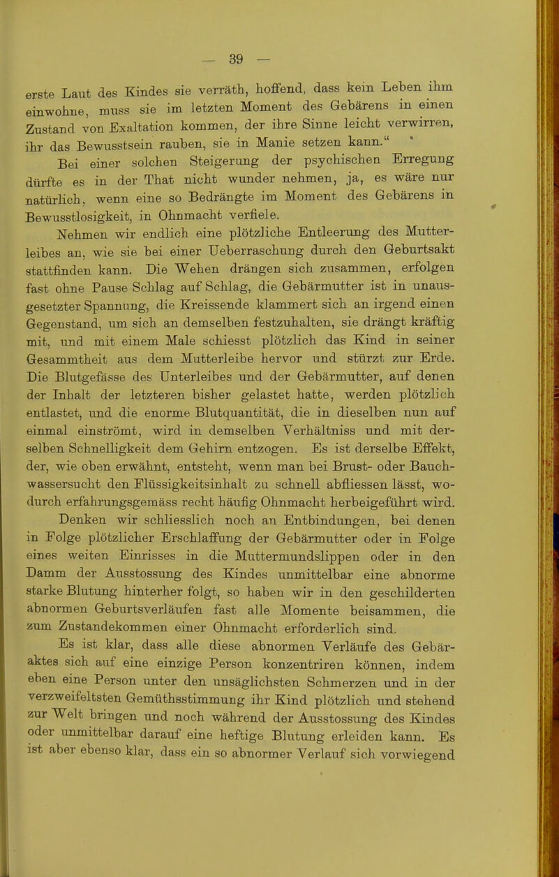 erste Laut des Kindes sie verräth, hoffend, dass kein Leben ihm einwohne, mnss sie im letzten Moment des Gebärens in einen Zustand von Exaltation kommen, der ihre Sinne leicht verwirren, ihr das Bewusstsein rauben, sie in Manie setzen kann. Bei einer solchen Steigerung der psychischen Erregung dürfte es in der That nicht wunder nehmen, ja, es wäre nur natürlich, wenn eine so Bedrängte im Moment des Gebärens in Bewusstlosigkeit, in Ohnmacht verfiele. Nehmen wir endlich eine plötzliche Entleerung des Mutter- leibes an, wie sie bei einer Ueberraschung durch den Geburtsakt stattfinden kann. Die Wehen drängen sich zusammen, erfolgen fast ohne Pause Schlag auf Schlag, die Gebärmutter ist in unaus- gesetzter Spannung, die Kreissende klammert sich an irgend einen Gegenstand, um sich an demselben festzuhalten, sie drängt kräftig mit, und mit einem Male schiesst plötzlich das Kind in seiner Gesammtheit aus dem Mutterleibe hervor und stürzt zur Erde. Die Blutgefässe des Unterleibes und der Gebärmutter, auf denen der Inhalt der letzteren bisher gelastet hatte, werden plötzlich entlastet, und die enorme Blutquantität, die in dieselben nun auf einmal einströmt, wird in demselben Verhältniss und mit der- selben Schnelligkeit dem Gehirn entzogen. Es ist derselbe Effekt, der, wie oben erwähnt, entsteht, wenn man bei Brust- oder Bauch- wassersucht den Flüssigkeitsinhalt zu schnell abfliessen lässt, wo- durch erfahrungsgemäss recht häufig Ohnmacht herbeigeführt wird. Denken wir schliesslich noch an Entbindungen, bei denen in Folge plötzlicher Erschlaffung der Gebärmutter oder in Folge eines weiten Einrisses in die Muttermundslippen oder in den Damm der Ausstossung des Kindes unmittelbar eine abnorme starke Blutung hinterher folgt, so haben wir in den geschilderten abnormen Geburtsverläufen fast alle Momente beisammen, die zum Zustandekommen einer Ohnmacht erforderlich sind. Es ist klar, dass alle diese abnormen Verläufe des Gebär- aktes sich auf eine einzige Person konzentriren können, indem eben eine Person unter den unsäglichsten Schmerzen und in der verzweifeltsten Gemüthsstimmung ihr Kind plötzlich und stehend zur Welt bringen und noch während der Ausstossung des Kindes oder unmittelbar darauf eine heftige Blutung erleiden kann. Es ist aber ebenso klar, dass ein so abnormer Verlauf sich vorwiegend