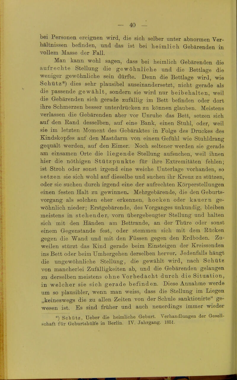 bei Personen ereignen wird, die sich selber unter abnormen Ver- bälfcnissen befinden, und das ist bei heimlich Gebärenden in A'-ollem Masse der Fall. Man kann wohl sagen, dass bei heimlich Gebärenden die aufrechte Stellung die gewöhnliche und die Bettlage die weniger gewöhnliche sein dürfte. Denn die Bettlage wird, wie Schütz*) dies sehr plausibel auseinandersetzt, nicht gerade als die passende gewählt, sondern sie wird nur beibehalten, weil die Gebärenden sich gerade zufällig im Bett befinden oder dort ihre Schmerzen besser unterdrücken zu können glauben. Meistens verlassen die Gebärenden aber vor Unruhe das Bett, setzen sich auf den Eand desselben, auf eine Bank, einen Stuhl, oder, weil sie im letzten Moment des Gebäraktes in Folge des Druckes des Kindskopfes auf den Mastdarm vön einem Gefühl wie Stuhldrang gequält werden, auf den Eimer. Noch seltener werden sie gerade am einsamen Orte die liegende Stellung aufsuchen, weil ihnen hier die nöthigen Stützpunkte für ihre Extremitäten fehlen; ist Stroh oder sonst irgend eine weiche Unterlage vorhanden, so setzen sie sich wohl auf dieselbe und suchen ihr Kjreuz zu stützen, oder sie suchen durch irgend eine der aufrechten Körperstellungen einen festen Halt zu gewinnen. Mehrgebärende, die den Geburts- vorgang als solchen eher erkennen, hocken oder kauern ge- wöhnlich nieder; Erstgebärende, des Vorganges unkundig, bleiben meistens in stehender, vorn übergebeugter Stellung und halten sich mit den Händen am Bettrande, an der Thüre oder sonst einem Gegenstande fest, oder stemmen sich mit dem Rücken gegen die Wand und mit den Füssen gegen den Erdboden. Zu- weilen stürzt das Kind gerade beim Einsteigen der Kreissenden ins Bett oder beim Umhergehen derselben hervor. Jedenfalls hängt die ungewöhnliche Stellung, die gewählt wird, nach Schütz von mancherlei Zufälligkeiten ab, und die Gebärenden gelangen zu derselben meistens ohne Vorbedacht durch die Situation, in welcher sie sich gerade befinden. Diese Annahme werde um so plausibler, wenn man weiss, dass die Stellung im Liegen „keineswegs die zu allen Zeiten von der Schule sanktionirte ge- wesen ist. Es sind früher und auch neuerdings immer wieder *) Schütz. Ueber die heimliclie Geburt. Verbandlungen der Gesell- schaft für Geburtshülfe in Berlin. IV. Jahrgang. 1851.