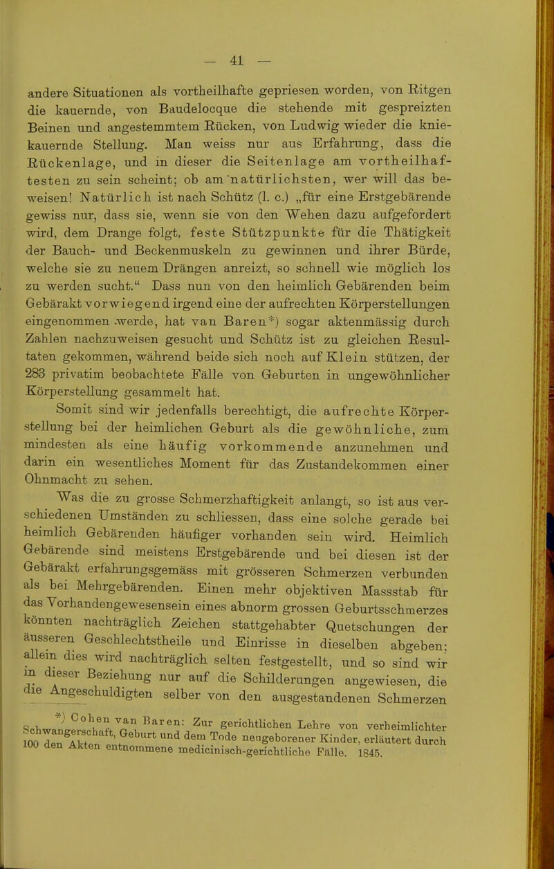 andere Situationen als vortheilhafte gepriesen worden, von Ritgen die kauernde, von Baudelocque die stehende mit gespreizten Beinen und angestemmtem Rücken, von Ludwig wieder die knie- kauernde Stellung. Man weiss nur aus Erfahrung, dass die Rückenlage, und in dieser die Seitenlage am vortheilhaf- testen zu sein scheint; ob am'natürlichsten, wer will das be- weisen! Natürlich ist nach Schütz (1. c.) „für eine Erstgebärende gewiss nur, dass sie, wenn sie von den Wehen dazu aufgefordert wird, dem Drange folgt, feste Stützpunkte für die Thätigkeit der Bauch- und Beckenmuskeln zu gewinnen und ihrer Bürde, welche sie zu neuem Drängen anreizt, so schnell wie möglich los zu werden sucht. Dass nun von den heimlich Gebärenden beim Gebärakt vorwiegend irgend eine der aufrechten Körperstellungen eingenommen -werde, hat van Baren'*) sogar aktenmässig durch Zahlen nachzuweisen gesucht und Schütz ist zu gleichen Resul- taten gekommen, während beide sich noch auf Klein stützen, der 283 privatim beobachtete Fälle von Geburten in ungewöhnlicher Körperstellung gesammelt hat. Somit sind wir jedenfalls berechtigt, die aufrechte Körper- stellung bei der heimlichen Geburt als die gewöhnliche, zum mindesten als eine häufig vorkommende anzunehmen und darin ein wesentliches Moment für das Zustandekommen einer Ohnmacht zu sehen. Was die zu grosse Schmerzhaftigkeit anlangt, so ist aus ver- schiedenen Umständen zu schliessen, dass eine solche gerade bei heimlich Gebärenden häufiger vorhanden sein wird. Heimlich Gebärende sind meistens Erstgebärende und bei diesen ist der Gebärakt erfahrungsgemäss mit grösseren Schmerzen verbunden als bei Mehrgebärenden. Einen mehr objektiven Massstab für das Vorhandengewesensein eines abnorm grossen Geburtsschraerzes könnten nachträglich Zeichen stattgehabter Quetschungen der äusseren Geschlechtstheile und Einrisse in dieselben abgeben; allem dies wird nachträglich selten festgestellt, und so sind wir m dieser Beziehung nur auf die Schilderungen angewiesen, die die Anschuldigten selber von den ausgestandenen Schmerzen Schwa™chnft''a'l^^f''^^^' gerichtlichen Lehre von verheimlichter IW In ISen Int ^ ^''^ ^^^ neugeborener Kinder, erläutert durch iw den Akten entnommene medicinisch-gerichtliche Fälle. 1845.