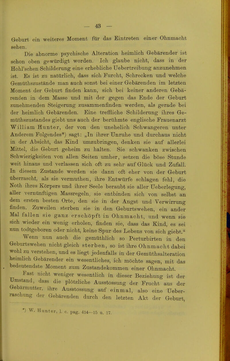 Geburt ein weiteres Moment für das Eintreten einer Ohnmacht sehen. Die abnorme psychische Alteration heimlich Gebärender ist schon oben gewürdigt worden. Ich glaube nicht, dass in der Hohl'schen Schilderung eine erhebliche Uebertreibung anzunehmen ist. Es ist zn natürlich, dass sich Furcht, Schrecken und welche Gemüthszustände man auch sonst bei einer Gebärenden im letzten Moment der Geburt finden kann, sich bei keiner anderen Gebä- renden in dem Masse und mit der gegen das Ende der Geburt zunehmenden Steigerung zusammenfinden werden, als gerade bei der heimlich Gebärenden. Eine treffliche Schilderung ihres Ge- müthszustandes giebt uns auch der berühmte englische Frauenarzt William Hunter, der von den unehelich Schwangeren unter Anderem Folgendes*) sagt: „In ihrer Unruhe und durchaus nicht in der Absicht, das Kind umzubringen, denken sie auf allerlei Mittel, die Geburt geheim zu halten. Sie schwanken zwischen Schwierigkeiten von allen Seiten umher, setzen die böse Stunde weit hinaus und verlassen sich oft zu sehr auf Glück und Zufall. In diesem Zustande werden sie dann oft eher von der Geburt überrascht, als sie vermuthen, ihre Entwürfe schlagen fehl, die Noth ihres Körpers und ihrer Seele beraubt sie aller Ueberlegung, aller vernünftigen Massregeln, sie entbinden sich von selbst an dem ersten besten Orte, den sie in der Angst und Verwirrung finden. Zuweilen sterben sie in den Geburtswehen, ein ander Mal fallen sie ganz erschöpft in Ohnmacht, und wenn sie sich wieder ein wenig erholen, finden sie, dass das Kind, es sei nun todtgeboren oder nicht, keine Spur des Lebens von sich giebt. Wenn nun auch die gemüthlich so Perturbirten in den Geburtswehen nicht gleich sterben, so ist ihre Ohnmacht dabei wohl zu verstehen, und es liegt jedenfalls in der Gemüthsalteration heimlich Gebärender ein wesentliches, ich möchte sagen, mit das . bedeutendste Moment zum Zustandekommen einer Ohnmacht. Fast nicht weniger wesentlich in dieser Beziehung ist der Umstand, dass die plötzliche Ausstossung der Frucht aus der Gebärmutter, ihre Ausstossung auf einmal, also eine üeber- raschnng der Gebärenden durch den letzten Akt der Geburt, •) W. Hunter, 1. c. pag. 414-15 u. 17.