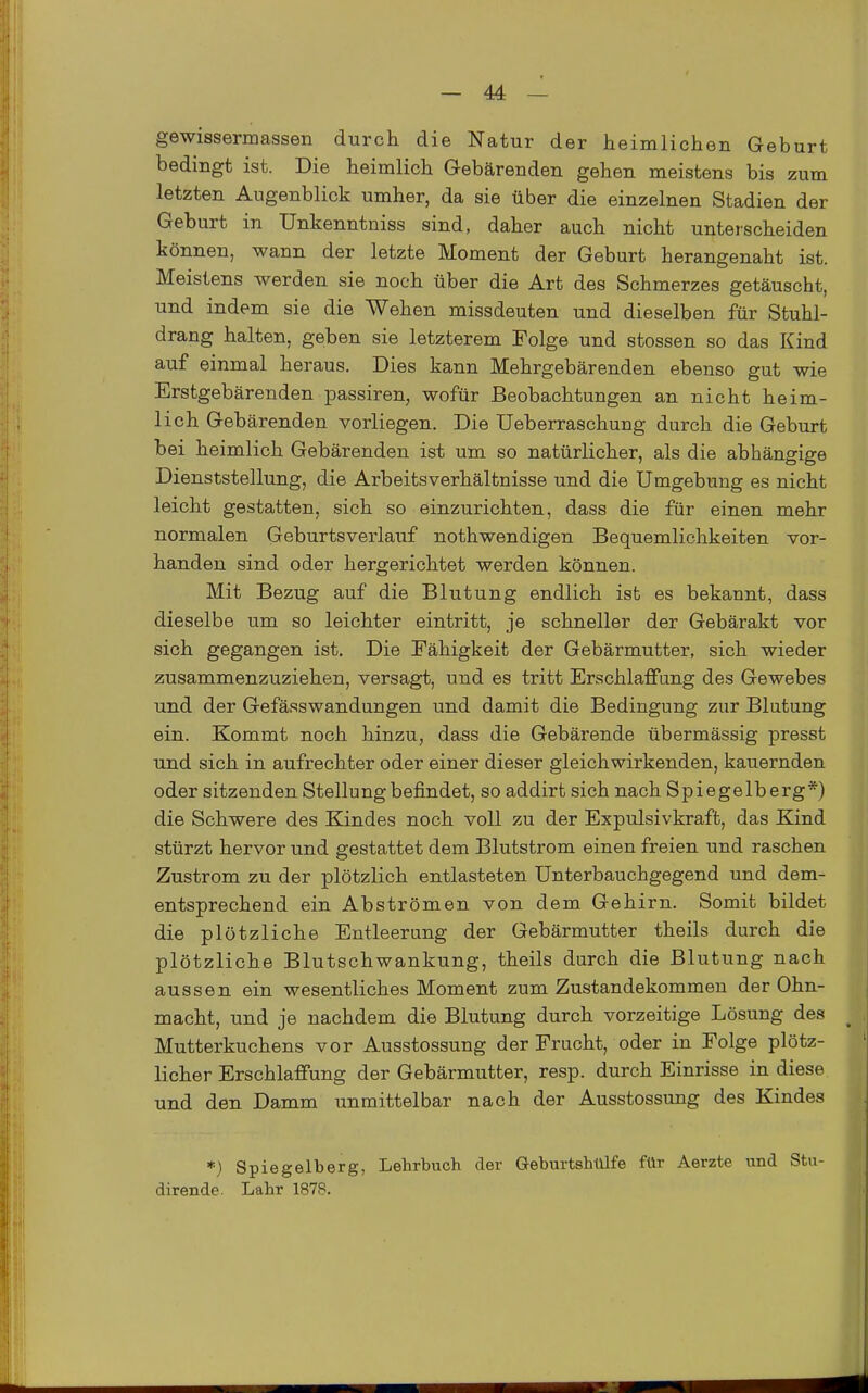 gewissermassen durch die Natur der heimlichen Geburt bedingt ist. Die heimlich Gebärenden gehen meistens bis zum letzten Augenblick umher, da sie über die einzelnen Stadien der Geburt in Unkenntniss sind, daher auch nicht unterscheiden können, wann der letzte Moment der Geburt herangenaht ist. Meistens werden sie noch über die Art des Schmerzes getäuscht, und indem sie die Wehen missdeuten und dieselben für Stuhl- drang halten, geben sie letzterem Folge und stossen so das Kind auf einmal heraus. Dies kann Mehrgebärenden ebenso gut wie Erstgebärenden passiren, wofür Beobachtungen an nicht heim- lich Gebärenden vorliegen. Die Ueberraschung durch die Geburt bei heimlich Gebärenden ist um so natürlicher, als die abhängige Dienststellung, die Arbeitsverhältnisse und die Umgebung es nicht leicht gestatten, sich so einzurichten, dass die für einen mehr normalen Geburtsverlauf nothwendigen Bequemlichkeiten vor- handen sind oder hergerichtet werden können. Mit Bezug auf die Blutung endlich ist es bekannt, dass dieselbe um so leichter eintritt, je schneller der Gebärakt vor sich gegangen ist. Die Fähigkeit der Gebärmutter, sich wieder zusammenzuziehen, versagt, und es tritt Erschlaffung des Gewebes und der Gefässwandungen und damit die Bedingung zur Blutung ein. Kommt noch hinzu, dass die Gebärende übermässig presst und sich in aufrechter oder einer dieser gleich wirkenden, kauernden oder sitzenden Stellung befindet, so addirt sich nach Spiegelb erg*) die Schwere des Kindes noch voll zu der Expulsivkraft, das Kind stürzt hervor und gestattet dem Blutstrom einen freien und raschen Zustrom zu der plötzlich entlasteten ünterbauchgegend und dem- entsprechend ein Abströmen von dem Gehirn. Somit bildet die plötzliche Entleerung der Gebärmutter theils durch die plötzliche Blutschwankung, theils durch die Blutung nach aussen ein wesentliches Moment zum Zustandekommen der Ohn- macht, und je nachdem die Blutung durch vorzeitige Lösung des Mutterkuchens vor Ausstossung der Frucht, oder in Folge plötz- licher Erschlaffung der Gebärmutter, resp. durch Einrisse in diese und den Damm unmittelbar nach der Ausstossung des Kindes *) Spiegelberg, Lehrbuch der Geburtshülfe für Aerzte und Stu- dirende. Lahr 1878.