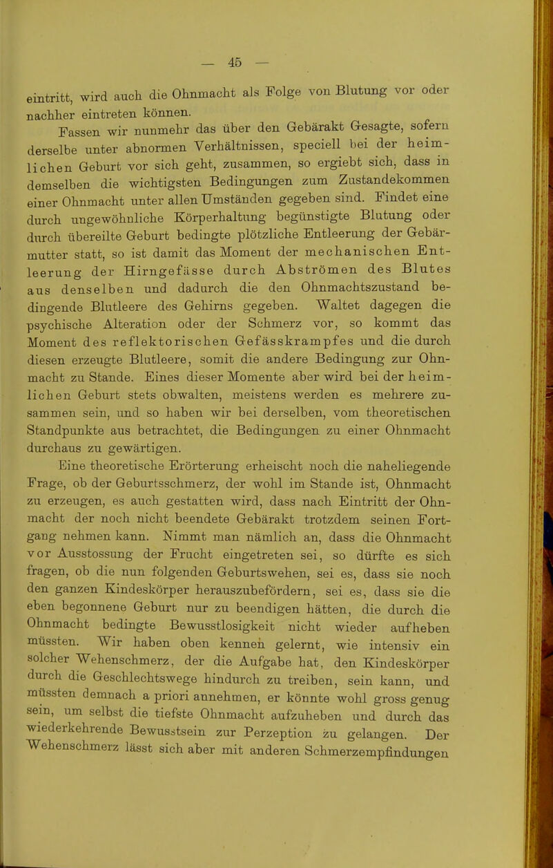 eintritt, wird auch die Ohnmacht als Folge von Blutung vor oder nachher eintreten können. Fassen wir nunmehr das über den Gebärakt Gesagte, sofern derselbe unter abnormen Verhältnissen, speciell bei der heim- lichen Geburt vor sich geht, zusammen, so ergiebt sich, dass in demselben die wichtigsten Bedingungen zum Zustandekommen einer Ohnmacht unter allen Umständen gegeben sind. Findet eine durch ungewöhnliche Körperhaltung begünstigte Blutung oder diirch übereilte Geburt bedingte plötzliche Entleerung der Gebär- mutter statt, so ist damit das Moment der mechanischen Ent- leerung der Hirngefässe durch Abströmen des Blutes aus denselben und dadurch die den Ohnmachtszustand be- dingende Blutleere des Gehirns gegeben. Waltet dagegen die psychische Alteration oder der Schmerz vor, so kommt das Moment des reflektorischen Gefässkrampfes und die durch diesen erzeugte Blutleere, somit die andere Bedingung zur Ohn- macht zustande. Eines dieser Momente aber wird bei der heim- lichen Geburt stets obwalten, meistens werden es mehrere zu- sammen sein, und so haben wir bei derselben, vom theoretischen Standpunkte aus betrachtet, die Bedingungen zu einer Ohnmacht durchaus zu gewärtigen. Eine theoretische Erörterung erheischt noch die naheliegende Frage, ob der Geburtsschmerz, der wohl im Stande ist, Ohnmacht zu erzeugen, es auch gestatten wird, dass nach Eintritt der Ohn- macht der noch nicht beendete Gebärakt trotzdem seinen Fort- gang nehmen kann. Nimmt man nämlich an, dass die Ohnmacht vor Ausstossung der Frucht eingetreten sei, so dürfte es sich fragen, ob die nun folgenden Geburtswehen, sei es, dass sie noch den ganzen Kindeskörper herauszubefördern, sei es, dass sie die eben begonnene Geburt nur zu beendigen hätten, die durch die Ohnmacht bedingte Bewusstlosigkeit nicht wieder aufheben müssten. Wir haben oben kenneii gelernt, wie intensiv ein solcher Wehenschmerz, der die Aufgabe hat, den Kindeskörper durch die Geschlechtswege hindurch zu treiben, sein kann, und müssten demnach a priori annehmen, er könnte wohl gross genug sein, um selbst die tiefste Ohnmacht aufzuheben und durch das wiederkehrende Bewusstsein zur Perzeption zu gelangen. Der Wehenschmerz lässt sich aber mit anderen Schmerzempfindungen