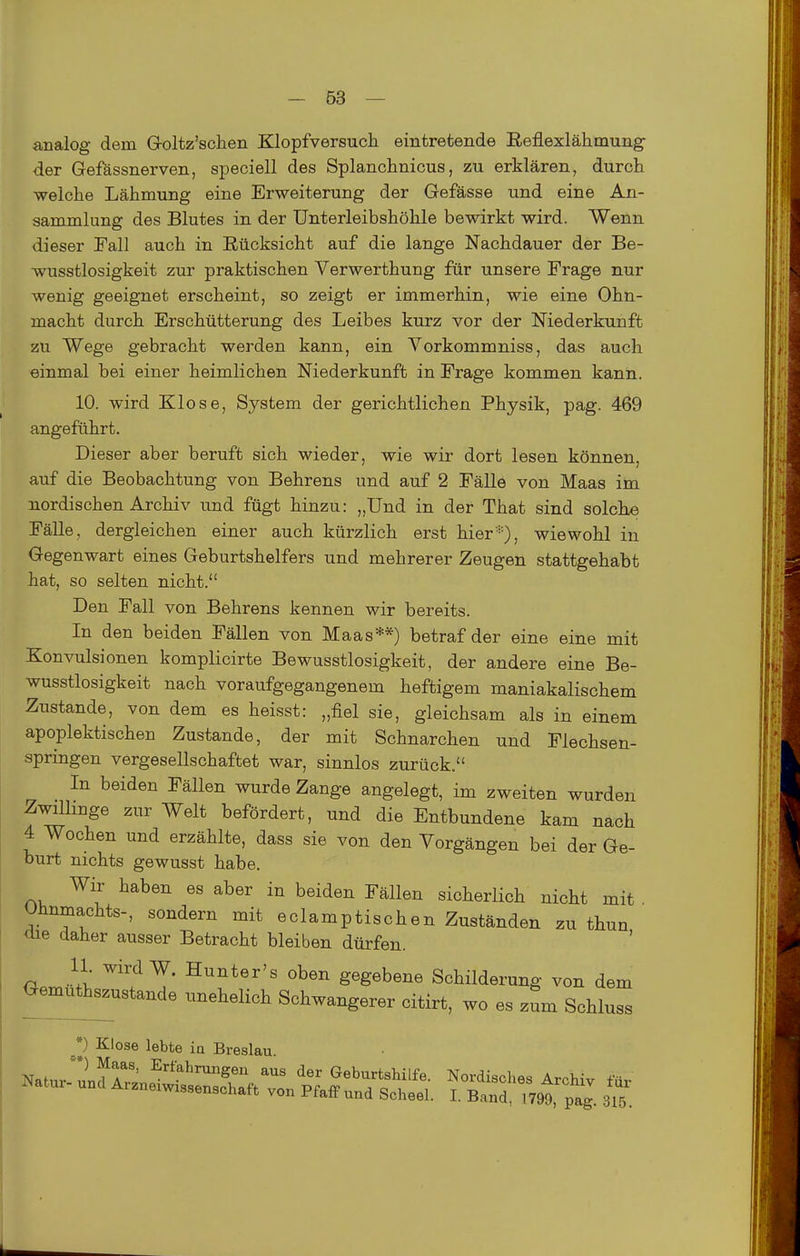 analog dem G-oltz'sehen Klopfversucli eintretende Reflexlähmung der Gefässnerven, speciell des Splanchnicus, zu erklären, durch welche Lähmung eine Erweiterung der Gefässe und eine An- sammlung des Blutes in der Unterleibshöhle bewirkt wird. Wenn dieser Fall auch in Eücksicht auf die lange Nachdauer der Be- wusstlosigkeit zur praktischen Verwerthung für unsere Frage nur wenig geeignet erscheint, so zeigt er immerhin, wie eine Ohn- macht durch Erschütterung des Leibes kurz vor der Mederkunft zu Wege gebracht werden kann, ein Vorkommniss, das auch einmal bei einer heimlichen Niederkunft in Frage kommen kann. 10. wird Klose, System der gerichtlichen Physik, pag. 469 angeführt. Dieser aber beruft sich wieder, wie wir dort lesen können, auf die Beobachtung von Behrens und auf 2 Fälle von Maas im nordischen Archiv und fügt hinzu: „Und in der That sind solche Fälle, dergleichen einer auch kürzlich erst hier*), wiewohl in Gegenwart eines Geburtshelfers und mehrerer Zeugen stattgehabt hat, so selten nicht. Den Fall von Behrens kennen wir bereits. In den beiden Fällen von Maas**) betraf der eine eine mit Konvulsionen komplicirte Bewusstlosigkeit, der andere eine Be- wusstlosigkeit nach voraufgegangenem heftigem maniakalischem Zustande, von dem es heisst: „fiel sie, gleichsam als in einem apoplektischen Zustande, der mit Schnarchen und Flechsen- springen vergesellschaftet war, sinnlos zurück. In beiden Fällen wurde Zange angelegt, im zweiten wurden Zwillinge zur Welt befördert, und die Entbundene kam nach 4 Wochen und erzählte, dass sie von den Vorgängen bei der Ge- burt nichts gewusst habe. Wir haben es aber in beiden Fällen sicherlich nicht mit . Uhnmachts-, sondern mit eclamptischen Zuständen zu thun üie daher ausser Betracht bleiben dürfen. 11 wird W. Hunter's oben gegebene Schilderung von dem öemu^ustande unehelich Schwangerer citirt, wo es zum Schluss *) Klose lebte ia Breslau