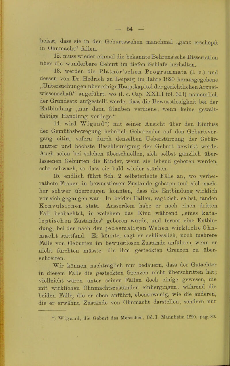 teisst, dass sie in den Geburtswehen manchmal „ganz erschöpft in Ohnmacht fallen. 12. muss wieder einmal die bekannte Behrens'sche Dissertation über die wunderbare Geburt im tiefen Schlafe herhalten. 13. werden die Platner'schen Programmata (1. c.) und dessen von Dr. Hedrich zu Leipzig im Jahre 1820 herausgegebene „Untersuchungen über einige Hauptkapitel der gerichtlichen Arznei- wissenschaft angeführt, wo (1. c. Gap. XXIII fol. 393) namentlich der Grundsatz aufgestellt werde, dass die Bewusstlosigkeit bei der Entbindung „nur dann Glauben verdiene, wenn keine gewalt- thätige Handlung vorliege. 14. wird Wigand*) mit seiner Ansicht über den Einfluss der Gemüthsbewegung heimlich Gebärender auf den Geburtsvor- gang citirt, sofern durch denselben Ueberstürzung der Gebär- mutter und höchste Beschleunigung der Geburt bewirkt werde. Auch seien bei solchen überschnellen, sich selbst gänzlich über- lassenen Geburten die Eander, wenn sie lebend geboren werden, sehr schwach, so daäs sie bald wieder stürben. 16. endlich führt Sch. 2 selbsterlebte Fälle an, wo verhei- rathete Frauen in bewusstlosem Zustande gebaren und sich nach- her schwer überzeugen konnten, dass die Entbindung wirklich vor sich gegangen war. In beiden Fällen, sagt Sch. selbst, fanden Konvulsionen statt. Ausserdem habe er noch einen dritten Fall beobachtet, in welchem das Kind während „eines kata- leptischen Zustandes geboren wurde, und ferner eine Entbin- dung, beider nach den jedesmaligen Wehen wirkliche Ohn- macht stattfand. Er könnte, sagt er schliesslich, noch mehrere Fälle von Geburten im bewusstlosen Zustande anführen, wenn er nicht fürchten müsste, die ihm gesteckten Grenzen zu über- schreiten. Wir können nachträglich nur bedauern, dass der Gutachter in diesem Falle die gesteckten Grenzen nicht überschritten hat; vielleicht wären imter seinen Fällen doch einige gewesen, die mit wirklichen Ohnmachtszuständen einhergingen, während die beiden Fälle, die er oben anführt, ebensowenig, wie die anderen, die er erwähnt. Zustände von Ohnmacht darstellen, sondern nur *) Wigand, die Geburt des Menschen, Bd. I. Mannheim 1820. pag. SO.