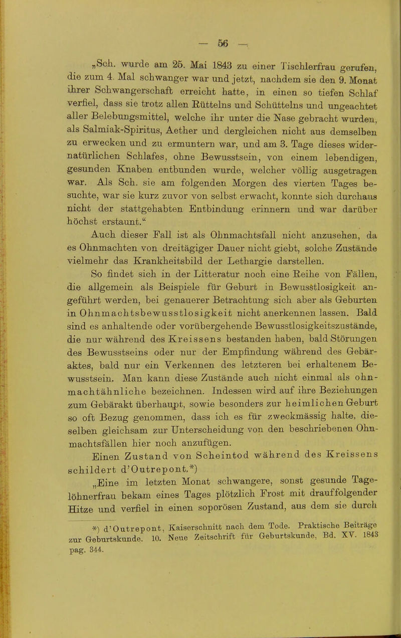 „Seil, wurde am 25. Mai 1843 zu einer l'ischlerfrau gorufeu, die zum 4. Mal schwanger war und jetzt, nachdem sie den 9. Monat ihrer Schwangerschaft erreicht hatte, in einen so tiefen Schlaf verfiel, dass sie trotz allen Eüttelns und Schütteins und ungeachtet aller Belebungsmittel, welche ihr unter die Nase gebracht wurden, als Salmiak-Spiritus, Aether und dergleichen nicht aus demselben zu erwecken und zu ermuntern war, und am 3. Tage dieses wider- natürlichen Schlafes, ohne Bewusstsein, von einem lebendigen, gesunden Knaben entbunden wurde, welcher völlig ausgetragen war. Als Sch. sie am folgenden Morgen des vierten Tages be- suchte, war sie kurz zuvor von selbst erwacht, konnte sich durchaus nicht der stattgehabten Entbindung erinnern und war darüber höchst erstaunt. Auch dieser Fall ist als Ohnmachtsfall nicht anzusehen, da es Ohnmächten von dreitägiger Dauer nicht giebt, solche Zustände vielmehr das Krankheitsbild der Lethargie darstellen. So findet sich in der Litteratur noch eine Reihe von Fällen, die allgemein als Beispiele für Geburt in Bewusstlosigkeit an- geführt werden, bei genauerer Betrachtung sich aber als Geburten in Ohnmachtsbewusstlosigkeit nicht anerkennen lassen. Bald sind es anhaltende oder vorübergehende Bewusstlosigkeitszustände, die nur während des Kreissens bestanden haben, bald Störungen des Bewusstseins oder nur der Empfindung während des Gebär- aktes, bald nur ein Verkennen des letzteren bei erhaltenem Be- wusstsein. Man kann diese Zustände auch nicht einmal als ohn- machtähnliche bezeichnen. Indessen wird auf ihre Beziehungen zum Gebärakt überhaujDt, sowie besonders zur heimlichen Geburt so oft Bezug genommen, dass ich es für zweckmässig halte, die- selben gleichsam zur Unterscheidung von den beschriebenen Ohn- machtsfällen hier noch anzufügen. Einen Zustand von Scbeintod während des Kreissens schildert d'Outrepont.*) „Eine im letzten Monat schwangere, sonst gesunde Tage- löhnerfrau bekam eines Tages plötzlich Frost mit drauffolgender Hitze und verfiel in einen soporöseu Zustand, aus dem sie durch *) d'Outrepont, Kaiserschnitt nach dem Tode. Praktische Beiträge zur Geburtskunde. 10. Neue Zeitschrift für Geburtskunde, Bd. XV. 1843 pag. 344.