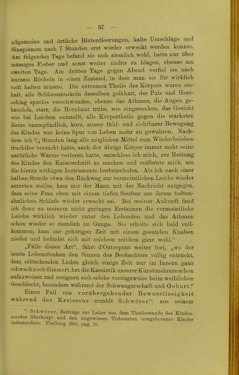 aUgemeine und örtliche Blutentleerungen, kalte Umschläge und Sinapismen nach 7 Stunden erst wieder erweckt werden konnte. Am folgenden Tage befand sie sich ziemlich wohl, hatte nur über massiges Fieber und sonst weiter nichts zu klagen, ebenso am zweiten Tage. Am dritten Tage gegen Abend verfiel sie nach kurzem Eöcheln in einen Zustand, in dem man sie für wirklich todt halten musste. Die extremen Theile des Körpers waren eis- kalt, alle Schliessmuskeln desselben gelähmt, der Puls und Herz- schlag spurlos verschwunden, ebenso das Athmen, die Augen ge- brochen, starr, die Hornhaut trübe, wie eingesunken, das Gesicht Avie bei Leichen entstellt, alle Körpertheile gegen die stärksten Eeize unempfindlich, kurz, ausser fühl- und sichtbarer Bewegung des Kindes war keine Spur von Leben mehr zu gewahren. Nach- dem ich V4 Stunden lang alle möglichen Mittel zum Wiederbeleben fruchtlos versucht hatte, auch der übrige Körper immer mehr seine natürliche Wärme verloren hatte, entschloss ich mich, zur Rettung des Kindes den Kaiserschnitt zu machen und entfernte mich, um die hierzu nöthigen Instrumente herbeizuholen. Als ich nach einer halben Stunde etwa den Rückweg zur vermeintlichen Leiche wieder antreten wollte, kam mir der Mann mit der Nachricht entgegen, dass seine Frau eben mit einem tiefen Seufzer aus ihrem todten- ähnlichen Schlafe wieder erwacht sei. Bei meiner Ankunft fand ich denn zu meinem nicht geringen Erstaunen die vermeintliche Leiche wirklich wieder unter den Lebenden und das Athmen schon wieder so ziemlich im Gange. Sie erholte sich bald voll- kommen, kam zur gehörigen Zeit mit einem gesunden Knaben nieder und befindet sich mit solchem seitdem ganz wohl. „Fälle dieser Art, fährt d'Outrepont weiter fort, „wo der letzte Lebensfunken den Sinnen des Beobachters völlig entrückt, dem erlöschenden Lichte gleich einige Zeit nur im Innern ganz schwachnoch flimmert, hat die Kasuistik unserer Kunst mehrere schon aufzuweisen und ereignen sich solche vorzugsweise beim weiblichen Geschlecht, besonders während der Schwangerschaft und Geburt. Einen Fall von vorübergehender Bewusstlosigkeit während des Kreissens erzählt Schwörer*) aus seinem *) Schwörer, Beiträge zur Lehre von dem Thatbestande des Kindes- mordes überhaupt und den ungewissen Todesarten neugeborener Kinder insbesondere. Preibuig 1836, pag. 38.