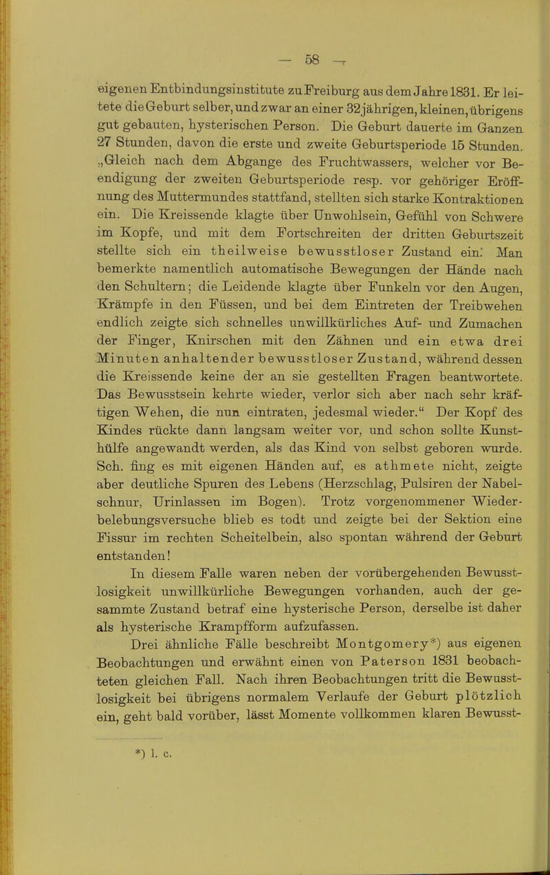 eigenen Entbindungsinstitute zuFreiburg aus dem Jahre 1831. Er lei- tete dieGeburt selber, und zwar an einer 32jährigen, kleinen,übrigens gut gebauten, hysterischen Person. Die Geburt dauerte im Ganzen 27 Stunden, davon die erste und zweite Geburtsperiode 15 Stunden. „Gleich nach dem Abgange des Fruchtwassers, welcher vor Be- endigung der zweiten Geburtsperiode resp. vor gehöriger Eröff- nung des Muttermundes stattfand, stellten sich starke Kontraktionen ein. Die Kreissende klagte über Unwohlsein, Gefühl von Schwere im Kopfe, und mit dem Fortschreiten der dritten Geburtszeit stellte sich ein theilweise bewusstloser Zustand ein. Man bemerkte namentlich automatische Bewegungen der Hände nach den Schultern; die Leidende klagte über Funkeln vor den Augen, Krämpfe in den Füssen, und bei dem Eintreten der Treibwehen endlich zeigte sich schnelles unwillkürliches Auf- und Zumachen der Finger, Knirschen mit den Zähnen und ein etwa drei Minuten anhaltender bewusstloser Zustand, während dessen die Kreissende keine der an sie gestellten Fragen beantwortete. Das Bewusstsein kehrte wieder, verlor sich aber nach sehr kräf- tigen Wehen, die nun eintraten, jedesmal wieder. Der Kopf des Kindes rückte dann langsam weiter vor, und schon sollte Kunst- hülfe angewandt werden, als das Kind von selbst geboren wurde. Seh. fing es mit eigenen Händen auf, es athmete nicht, zeigte aber deutliche Spuren des Lebens (Herzschlag, Pulsiren der Nabel- schnur, Urinlassen im Bogen). Trotz vorgenommener Wieder- belebungsversuche blieb es todt und zeigte bei der Sektion eine Fissur im rechten Scheitelbein, also spontan während der Geburt entstanden! In diesem Falle waren neben der vorübergehenden Bewusst- losigkeit unwillkürliche Bewegungen vorhanden, auch der ge- sammte Zustand betraf eine hysterische Person, derselbe ist daher als hysterische Krampfform aufzufassen. Drei ähnliche Fälle beschreibt Montgomery*) aus eigenen Beobachtungen und erwähnt einen von Paterson 1831 beobach- teten gleichen Fall. Nach ihren Beobachtungen tritt die Bewusst- losigkeit bei übrigens normalem Verlaufe der Geburt plötzlich ein, geht bald vorüber, lässt Momente vollkommen klaren Bewusst- *) 1. c.