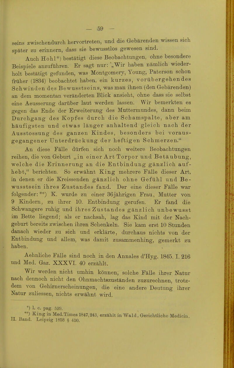 seins zwischendurch hervortreten, und die Gebärenden wissen sich später zu erinnern, dass sie bewusstlos gewesen sind. Auch Hohl*) bestätigt diese Beobachtungen, ohne besondere Beispiele anzuführen. Er sagt nur: ;,Wir haben nämlich wieder- holt bestätigt gefunden, was Montgomery, Young, Paterson schon früher (1834) beobachtet haben, ein kurzes, vorübergehendes Schwinden des Bewusstseins, was man ihnen (den Gebärenden) an dem momentan veränderten Blick ansieht, ohne dass sie selbst eine Aeusserung darüber laut werden lassen. Wir bemerkten es gegen das Ende der Erweiterung des Muttermundes, dann beim Durchgang des Kopfes durch die Schamspalte, aber am häufigsten und etwas länger anhaltend gleich nach der Ausstossung des ganzen Kindes, besonders bei voraus- gegangener Unterdrückung der heftigen Schmerzen. An diese Fälle dürfen sich noch weitere Beobachtungen reihen, die von Geburt „in einer Art Torpor und Betäubung, welche die Erinnerung an die Entbindung gänzlich auf- hebt, berichten. So erwähnt King mehrere Fälle dieser Art, in denen er die Kreissenden gänzlich ohne Gefühl und Be- wusstsein ihres Zustandes fand. Der eine dieser Fälle war folgender:**) K. wurde zu einer 36jährigen Frau, Mutter von 9 Kindern, zu ihrer 10. Entbindung gerufen. Er fand die Schwangere ruhig und ihres Zustandes gänzlich unbewusst im Bette liegend; als er nachsah, lag das Kind mit der Nach- geburt bereits zwischen ihren Schenkeln. Sie kam erst 10 Stunden danach wieder zu sich und erklärte, durchaus nichts von der Entbindung und allem, was damit zusammenhing, gemerkt zu haben. Aehnliche Fälle sind noch in den Annales d'Hyg. 1845. I. 216 und Med. Gaz. XXXVI. 40 erzählt. Wir werden nicht umhin können, solche Fälle ihrer Natur nach dennoch nicht den Ohnmachtszuständen zuzurechnen, trotz- dem von Gehirnerscheinungen, die eine andere Deutung ihrer Natur zuliessen, nichts erwähnt wird. *) 1. c. pag. 529. **) King in Med-Times 1847,243, erzählt in Wald, Gerichtliche Medicin II. Band. Leipzig 1858 § 410.