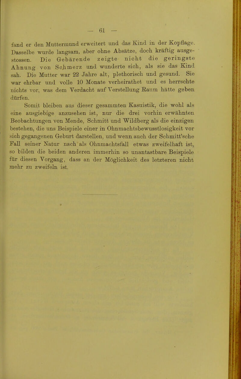 fand er den Muttermund erweitert und das Kind in der Kopflage. Dasselbe wurde langsam, aber ohne Absätze, doch kräftig ausge- stossen. Die Gebärende zeigte nicht die geringste Ahnung von Schmei'z und wunderte sich, als sie das Kind sah. Die Mutter war 22 Jahre alt, plethorisch und gesund. Sie war ehrbar und volle 10 Monate verheirathet und es herrschte nichts vor, was dem Verdacht auf Verstellung E-aiTm hätte geben dürfen. Somit bleiben aus dieser gesammten Kasuistik, die wohl als eine ausgiebige anzusehen ist, nur die drei vorhin erwähnten Beobachtungen von Mende, Schmitt und Wildberg als die einzigen bestehen, die uns Beispiele einer in Ohnmachtsbewusstlosigkeit vor sich gegangenen Geburt darstellen, und wenn auch der Schmitt'sche Fall seiner Natur nach als Ohnmachtsfall etwas zweifelhaft ist, so bilden die beiden anderen immerhin so unantastbare Beispiele für diesen Vorgang, dass an der Möglichkeit des letzteren nicht mehr zu zweifeln ist. »