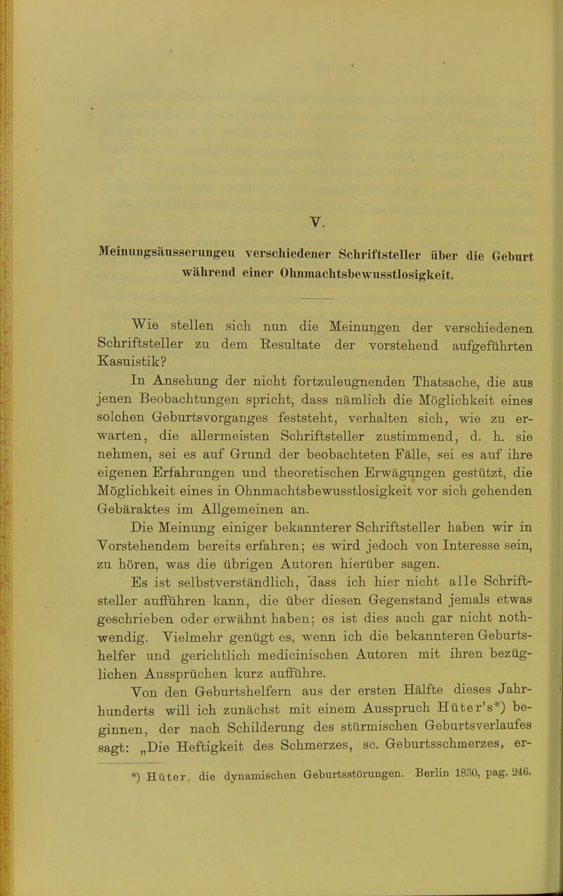 Meinnngsäusserungeu verschiedener Schriftsteller üher die Geburt während einer Ohnmachtsbewusstlosigkeit. Wie stellen sich nun die Meinungen der verschiedenen Schriftsteller zu dem Resultate der vorstehend aufgeführten Kasuistik? In Ansehung der nicht fortzuleugnenden Thatsache, die aus jenen Beobachtungen spricht, dass nämlich die Möglichkeit eines solchen GeburtsVorganges feststeht, verhalten sich, wie zu er- warten, die allermeisten Schriftsteller zustimmend, d. h. sie nehmen, sei es auf Grund der beobachteten Fälle, sei es auf ihre eigenen Erfahrungen und theoretischen Erwägungen gestützt, die Möglichkeit eines in Ohnmachtsbewusstlosigkeit vor sich gehenden Gebäraktes im Allgemeinen an. Die Meinung einiger bekannterer Schriftsteller haben wir in Vorstehendem bereits erfahren; es wird jedoch von Interesse sein, zu hören, was die übrigen Autoren hierüber sagen. Es ist selbstverständlich, 'dass ich hier nicht alle Schrift- steller aufführen kann, die über diesen Gegenstand jemals etwas geschrieben oder erwähnt haben; es ist dies auch gar nicht noth- wendig. Vielmehr genügt es, wenn ich die bekannteren Geburts- helfer und gerichtlich medicinischen Autoren mit ihren bezüg- lichen Aussprüchen kurz aufführe. Von den Geburtshelfern aus der ersten Hälfte dieses Jahr- hunderts will ich zunächst mit einem Ausspruch Hüter's*) be- ginnen, der nach Schilderung des stürmischen Geburtsverlaufes sagt: „Die Heftigkeit des Schmerzes, sc. Geburtsschmerzes, er- *) Hüter, die dynamischen Geburtsstörungen. Berlin 1830, pag, 246.