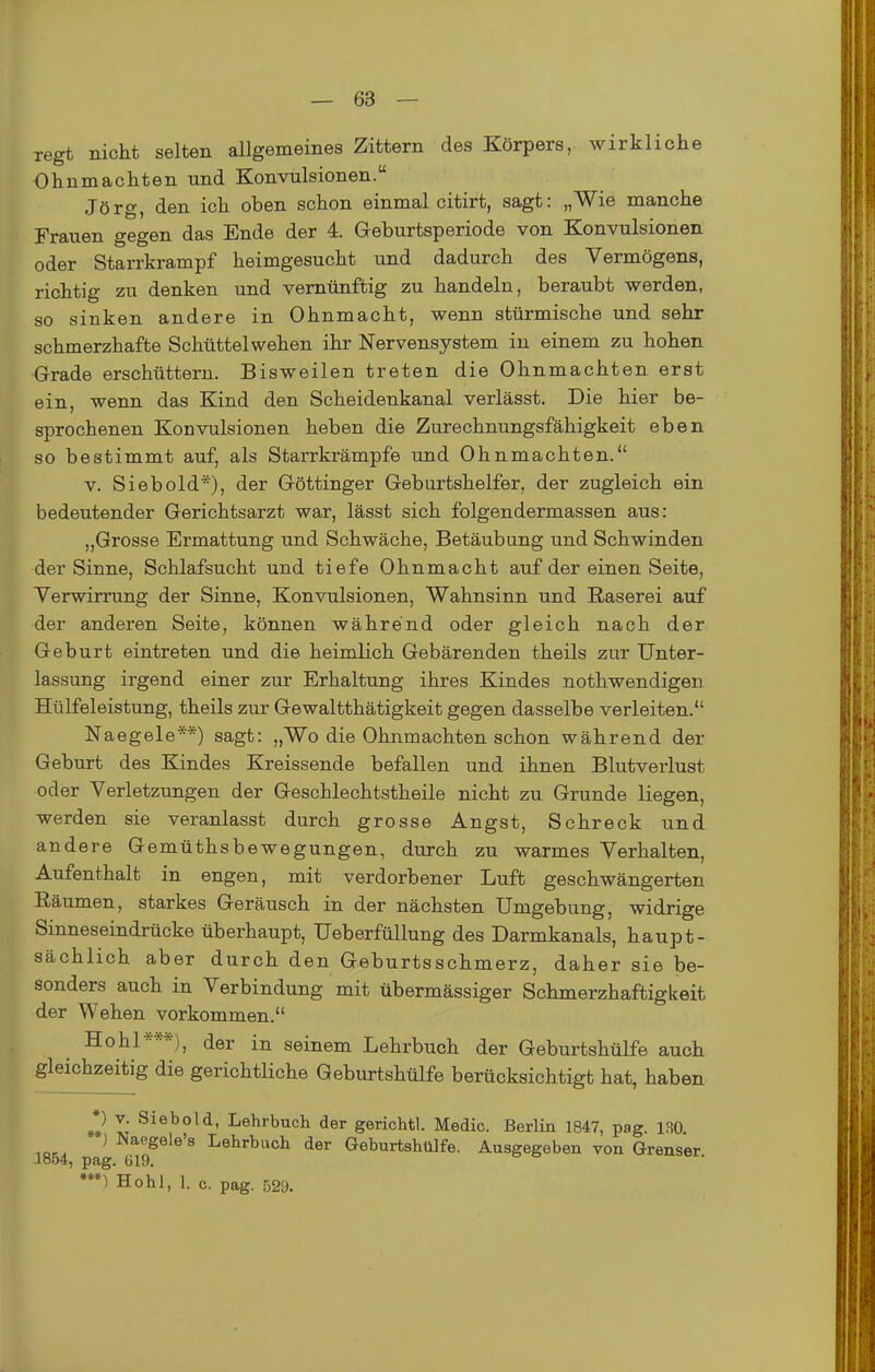 regt nicht selten allgemeines Zittern des Körpers, wirkliche Ohnmächten und Konvulsionen. Jörg, den ich oben schon einmal citirt, sagt: „Wie manche Frauen gegen das Ende der 4. Geburtsperiode von Konvulsionen oder Starrkrampf heimgesucht und dadurch des Vermögens, richtig zu denken und vernünftig zu handeln, beraubt werden, so sinken andere in Ohnmacht, wenn stürmische und sehr schmerzhafte Schüttelwehen ihr Nervensystem in einem zu hohen Grade erschüttern. Bisweilen treten die Ohnmächten erst ein, wenn das Kind den Scheidenkanal verlässt. Die hier be- sprochenen Konvulsionen heben die Zurechnungsfähigkeit eben so bestimmt auf, als Starrkrämpfe und Ohnmächten. V. Siebold*), der Göttinger Geburtshelfer, der zugleich ein bedeutender Gerichtsarzt war, lässt sich folgendermassen aus: „Grosse Ermattung und Schwäche, Betäubung und Schwinden der Sinne, Schlafsucht und tiefe Ohnmacht auf der einen Seite, Yerwirrung der Sinne, Konvulsionen, Wahnsinn und Raserei auf der anderen Seite, können während oder gleich nach der Geburt eintreten und die heimlich Gebärenden theils zur Unter- lassung irgend einer zur Erhaltung ihres Kindes nothwendigen Hülfeleistung, theils zur Gewaltthätigkeit gegen dasselbe verleiten. Naegele**) sagt: „Wo die Ohnmächten schon während der Geburt des Kindes Kreissende befallen und ihnen Blutverlust oder Verletzungen der Geschlechtstheile nicht zu Grunde liegen, werden sie veranlasst durch grosse Angst, Schreck und andere Gemüthsbewegungen, durch zu warmes Verhalten, Aufenthalt in engen, mit verdorbener Luft geschwängerten Räumen, starkes Geräusch in der nächsten Umgebung, widrige Sinneseindrücke überhaupt, Ueberfüllung des Darmkanals, haupt- sächlich aber durch den Geburtsschmerz, daher sie be- sonders auch in Verbindung mit übermässiger Schmerzhaftigkeit der Wehen vorkommen. Hohl***), der in seinem Lehrbuch der Geburtshülfe auch gleichzeitig die gerichtliche Geburtshülfe berücksichtigt hat, haben *) V. Siebold, Lehrbuch der gerichtl. Medic. Berlin 1847, pag. 130. ) ^<aegele'8 Lehrbuch der Geburtshülfe. Ausgegeben von Grenser 1854, pag. 619. ***) Hohl, 1. o. pag. 529.