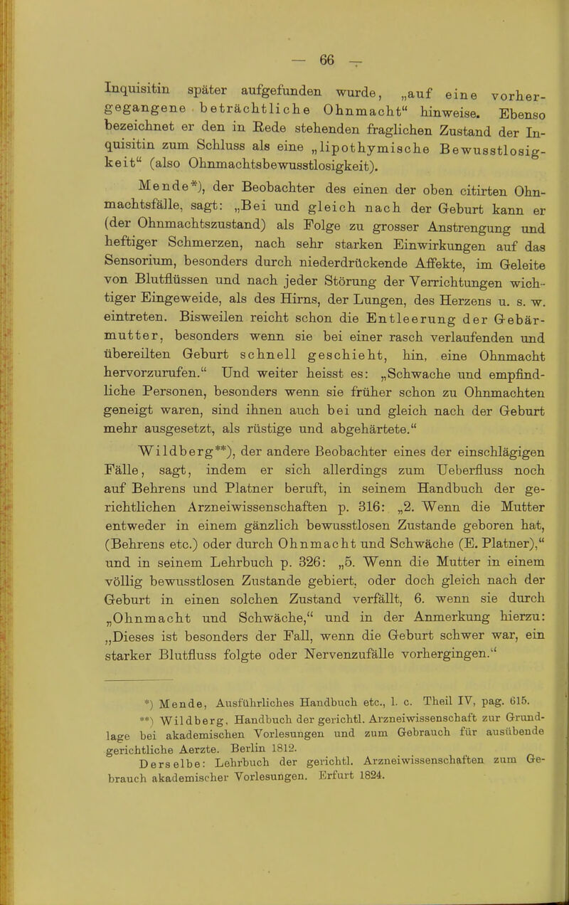 Inquisitin später aufgefunden wurde, „auf eine vorher- gegangene beträchtliche Ohnmacht hinweise. Ebenso bezeichnet er den in Eede stehenden fraglichen Zustand der In- quisitin zum Schluss als eine „lipothymische Bewusstlosig- keit (also Ohnmachtsbewusstlosigkeit). Mende*), der Beobachter des einen der oben citirten Ohn- machtsfälle, sagt: „Bei und gleich nach der Geburt kann er (der Ohnmachtszustand) als Folge zu grosser Anstrengung und heftiger Schmerzen, nach sehr starken Einwirkungen auf das Sensorium, besonders durch niederdrückende Affekte, im Geleite von Blutflüssen und nach jeder Störung der Verrichtungen wich- tiger Eingeweide, als des Hirns, der Lungen, des Herzens u. s. w. eintreten. Bisweilen reicht schon die Entleerung der Gebär- mutter, besonders wenn sie bei einer rasch verlaufenden und übereilten Geburt schnell geschieht, hin, eine Ohnmacht hervorzurufen. Und weiter heisst es: „Schwache und empfind- liche Personen, besonders wenn sie früher schon zu Ohnmächten geneigt waren, sind ihnen auch bei und gleich nach der Geburt mehr ausgesetzt, als rüstige und abgehärtete. Wildberg**), der andere Beobachter eines der einschlägigen Fälle, sagt, indem er sich allerdings zum Ueberfluss noch auf Behrens und Platner beruft, in seinem Handbuch der ge- richtlichen Arzneiwissenschaften p. 316: „2. Wenn die Mutter entweder in einem gänzlich bewusstlosen Zustande geboren hat, (Behrens etc.) oder durch Ohnmacht und Schwäche (E. Platner), und in seinem Lehrbuch p. 326: „5. Wenn die Mutter in einem völlig bewusstlosen Zustande gebiert, oder doch gleich nach der Geburt in einen solchen Zustand verfällt, 6. wenn sie durch „Ohnmacht und Schwäche, und in der Anmerkung hierzu: „Dieses ist besonders der Fall, wenn die Geburt schwer war, ein starker Blutfluss folgte oder Nervenzufälle vorhergingen. *) Mende, Ausführliches Handbuch etc., 1. c. Theil IV, pag. 615. **) Wildberg, Handbuch der gerichtl. Arzneiwissenschaft zur G-ruud- lage bei akademischen Vorlesungen und zum Gebrauch für ausübende gerichtliche Aerzte. Berlin 1812. D e rs e Ibe: Lehrbuch der gerichtl. Arzneiwissenschaften zum Ge- brauch akademischer Vorlesungen. Erfurt 1824.
