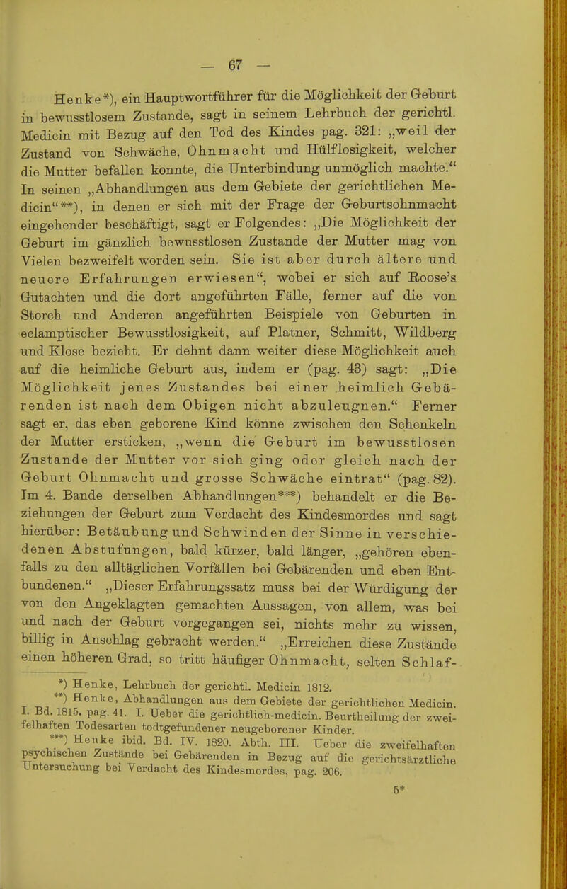 Henke*), ein Hauptwortführer für die Möglichkeit der Geburt in bewusstlosem Zustande, sagt in seinem Lehrbuch der gerichtl. Medicin mit Bezug auf den Tod des Kindes pag. 321: „weil der Zustand von Schwäche, Ohnmacht und Hülflosigkeit, welcher die Mutter befallen konnte, die Unterbindung unmöglich machte. In seinen „Abhandlungen aus dem Gebiete der gerichtlichen Me- dicin**), in denen er sich mit der Frage der Geburtsohnmacht eingehender beschäftigt, sagt er Folgendes: „Die Möglichkeit der Geburt im gänzlich bewusstlosen Zustande der Mutter mag von Vielen bezweifelt worden sein. Sie ist aber durch ältere und neuere Erfahrungen erwiesen, wobei er sich auf Roose'a Gutachten und die dort angeführten Fälle, ferner auf die von Storch und Anderen angeführten Beispiele von Geburten in eclamptischer Bewusstlosigkeit, auf Platner, Schmitt, Wildberg und Klose bezieht. Er dehnt dann weiter diese Möglichkeit auch auf die heimliche Geburt aus, indem er (pag. 43) sagt: „Die Möglichkeit jenes Zustandes bei einer heimlich Gebä- renden ist nach dem Obigen nicht abzuleugnen. Ferner sagt er, das eben geborene Kind könne zwischen den Schenkeln der Mutter ersticken, „wenn die Geburt im bewusstlosen Zustande der Mutter vor sich ging oder gleich nach der Geburt Ohnmacht und grosse Schwäche eintrat (pag. 82). Im 4. Bande derselben Abhandlungen***) behandelt er die Be- ziehungen der Geburt zum Verdacht des Kindesmordes und sagt hierüber: Betäubung und Schwinden der Sinne in verschie- denen Abstufungen, bald kürzer, bald länger, „gehören eben- falls zu den alltäglichen Vorfällen bei Gebärenden und eben Ent- bundenen. „Dieser Erfahrungssatz muss bei der Würdigung der von den Angeklagten gemachten Aussagen, von allem, was bei und nach der Geburt vorgegangen sei, nichts mehr zu wissen, billig in Anschlag gebracht werden. „Erreichen diese Zustände einen höheren Grad, so tritt häufiger Ohnmacht, selten Schlaf- *) Henke, Lehrbuch der gerichtl. Medicin 1812. **) Henke, Abhandlungen aus dem Gebiete der gerichtlichen Medicin. I. Bd. 1815. pag. 41. I. Ueber die gerichtlich-medicin. Beurtheilung der zwei- felhaften Todesarten todtgefundener neugeborener Kinder. ♦•») Henke ibid. Bd. IV. 1820. Abth. III. Ueber 'die zweifelhaften psychischen Zustände bei Gebärenden in Bezug auf die gerichtsärztliche Untersuchung bei Verdacht des Kindesmordes, pag. 206