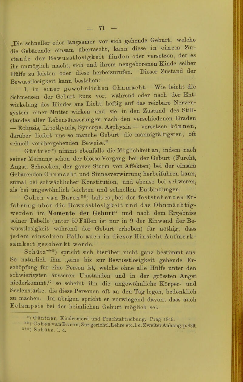 Die schneller oder langsamer vor sich gehende Geburt, welche die Gebärende einsam überrascht, kann diese in einem Zu- stande der Bewusstlosigkeit finden oder versetzen, der es ihr unmöglich macht, sich und ihrem neugeborenen Kinde selber Htafe zu leisten oder diese herbeizurufen. Dieser Zustand der Bewusstlosigkeit kann bestehen: 1. in einer gewöhnlichen Ohnmacht. Wie leicht die Schmerzen der Geburt kurz vor, während oder nach der Ent- wickelung des Kindes ans Licht, heftig auf das reizbare Nerven- system einer Mutter wirken und sie in den Zustand des Still- standes aller Lebensäusserungen nach den verschiedenen Graden — Eclipsis, Lipothymia, Syncope, Asphyxia — versetzen können, darüber liefert uns so manche Geburt die mannigfaltigsten, ofb schnell vorübergehenden Beweise. Güntner*) nimmt ebenfalls die Möglichkeit an, indem nach seiner Meinung schon der blosse Vorgang bei der Geburt (Furcht, Angst, Schrecken, der ganze Sturm von Affekten) bei der einsam Gebärenden Ohnmacht und Sinnesverwirrung herbeiführen kann, zumal bei schwächlicher Konstitution, und ebenso bei schweren, als bei ungewöhnlich leichten und schnellen Entbindungen. Cohen van Baren**) hält es „bei der feststehenden Er- fahrung über die Bewusstlosigkeit und das Ohnmächtig- werden im Momente der Geburt und nach dem Ergebniss seiner Tabelle (unter 50 Fällen ist nur in 9 der Einwand der Be- wusstlosigkeit während der Geburt erhoben) für nöthig, dass jedem einzelnen Falle auch in dieser Hinsicht Aufmerk- samkeit geschenkt werde. Schütz***) spricht sich hierüber nicht ganz bestimmt aus. So natürlich ihm „eine bis zur Bewusstlosigkeit gehende Er- schöpfung für eine Person ist, welche ohne alle Hülfe unter den schwierigsten äusseren Umständen und in der grössten Angst niederkommt, so scheint ihn die ungewöhnliche Körper- und Seelenstärke, die diese Personen oft an den Tag legen, bedenklich zu machen. Im übrigen spricht er vorwiegend davon, dass auch Eclampsie bei der heimlichen Geburt möglich sei. *) Gllntner, Kindesmord und Fruchtabtreibung. Prag 1845. **) ColienvanBaren, Zur gerichtl. Lehre etc. 1. c. Zweiter Anhang, p. 439. Schütz, L c.