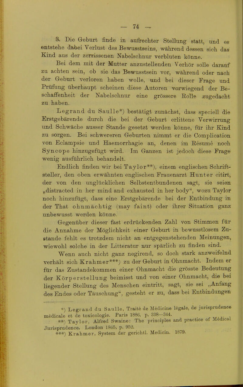 3. Die Geburt finde in aufrechter Stellung statt, und es entstehe dabei Verlust des Bewusstseins, während dessen sich das Kind aus der zerrissenen Nabelschnur verbluten könne. Bei dem mit der Mutter anzustellenden Verhör solle darauf zu achten sein, ob sie das Bewusstsein vor, während oder nach der Greburt verloren haben wolle, und bei dieser Frage und Prüfung überhaupt scheinen diese Autoren vorwiegend der Be- schaffenheit der Nabelschnur eine grössere Rolle zugedacht zu haben. Legrand du Saulle*) bestätigt zunächst, dass speciell die Erstgebärende durch die bei der Geburt erlittene Verwirrung und Schwäche ausser Stande gesetzt werden könne, für ihr Kind zu sorgen. Bei schwereren Geburten nimmt er die Complication von Eclampsie und Haemorrhagie an, denen im Resume noch Syncope hinzugefügt wird. Im Ganzen ist jedoch diese Frage wenig ausführlich behandelt. Endlich finden wir bei Taylor**), einem englischen Schrift- steller, den oben erwähnten englischen Frauenarzt Hunt er citirt, der von den unglücklichen Selbstentbundenen sagt, sie seien „distracted in her mind and exhausted in her body, wozu Taylor noch hinzufügt, dass eine Erstgebärende bei der Entbindung in der That ohnmächtig (may faint) oder ihrer Situation ganz unbewusst werden könne. Gegenüber dieser fast erdrückenden Zahl von Stimmen für die Annahme der Möglichkeit einer Geburt in bewusstlosem Zu- stande fehlt es trotzdem nicht an entgegenstehenden Meinungen, wiewohl solche in der Litteratur nur spärlich zu finden sind. Wenn auch nicht ganz negirend, so doch stark anzweifelnd verhält sich Krahmer***J zu der Geburt in Ohnmacht. Indem er für das Zustandekommen einer Ohnmacht die grösste Bedeutung der Körperstellung beimisst und von einer Ohnmacht, die bei liegender Stellung des Menschen eintritt, sagt, sie sei „Anfang des Endes oder Täuschung, gesteht er zu, dass bei Entbindungen *) Legrand du Saulle, Traite de Medicine legale, de jiirisprudence medicale et de toxicologie. Paris 1886, p. 338—344. **) Taylor, Alfred Swaine: The principles and practice of Mödical Jurisprudence. London 18135, p. 95'i. ***) Krahmer, System der gerichtl. Medicin. 1879.