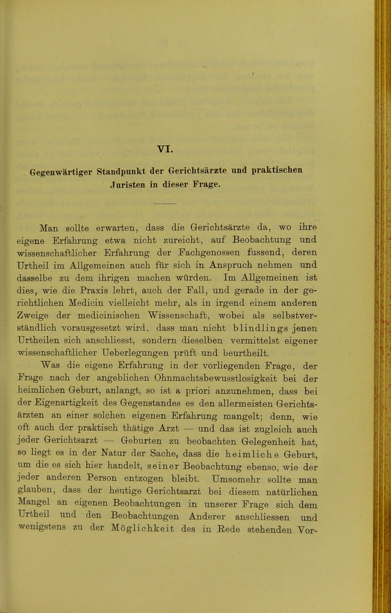 Gegenwärtiger Standpunkt der Gerichtsärzte und praktischen Juristen in dieser Frage. Man sollte erwarten, dass die Gerichtsärzte da, wo ihre eigene Erfahrung etwa nicht zureicht, auf Beobachtung und wissenschaftlicher Erfahrung der Fachgenossen fassend, deren TJrtheil im Allgemeinen auch für sich in Anspruch nehmen und dasselbe zu dem ihrigen machen würden. Im Allgemeinen ist dies, wie die Praxis lehrt, auch der Fall, und gerade in der ge- richtlichen Medicin vielleicht mehr, als in irgend einem anderen Zweige der medicinischen Wissenschaft, wobei als selbstver- ständlich vorausgesetzt wird, dass man nicht blindlings jenen Urtheilen sich anschliesst, sondern dieselben vermittelst eigener wissenschaftlicher TJeberlegungen prüft und beurtheilt. Was die eigene Erfahrung in der vorliegenden Frage, der Frage nach der angeblichen Ohnmachtsbewusstlosigkeit bei der heimlichen Geburt, anlangt, so ist a priori anzunehmen, dass bei der Eigenartigkeit des Gegenstandes es den allermeisten Gerichts- ärzten an einer solchen eigenen Erfahrung mangelt; denn, wie oft auch der praktisch thätige Arzt — und das ist zugleich auch jeder Gerichtsarzt — Geburten zu beobachten Gelegenheit hat, so liegt es in der Natur der Sache, dass die heimliche Geburt, um die es sich hier handelt, seiner Beobachtung ebenso, wie der jeder anderen Person entzogen bleibt. Umsomehr sollte man glauben, dass der heutige Gerichtsarzt bei diesem natürlichen Mangel an eigenen Beobachtungen in unserer Frage sich dem TJrtheil und den Beobachtungen Anderer anschliessen und wenigstens zu der Möglichkeit des in Eede stehenden Vor-