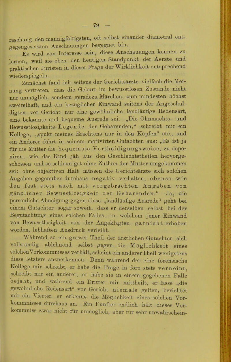 raschung den mannigfaltigsten, oft selbst einander diametral ent- gegengesetzten Anschauungen begegnet bin. Es wird von Interesse sein, diese Anschauungen kennen zu lernen, weil sie eben den heutigen Standpunkt der Aerzte und praktischen Juristen in dieser Frage der Wirklichkeit entsprechend wiederspiegeln. Zunächst fand ich seitens der Gerichtsärzte vielfach die Mei- nung vertreten, dass die Geburt im bewusstlosen Zustande nicht nur unmöglich, sondern geradezu Märchen, zum mindesten höchst zweifelhaft, und ein bezüglicher Einwand seitens der Angeschul- digten vor Gericht nur eine gewöhnliche landläufige Redensart, eine bekannte und bequeme Ausrede sei. „Die Ohnmachts- und Bewusstlosigkeits-Legende der Gebärenden, schreibt mir ein Kollege, „spukt meines Erachtens nur in den Köpfen etc., und ein Anderer führt in seinem motivirten Gutachten aus: „Es ist ja für die Mutter die bequemste Vertheidigungs weise, zu depo- niren, wie das Kind jäh aus den Geschlechtstheilen hervorge- schossen und so schleunigst ohne Zuthun der Mutter umgekommen sei: ohne objektiven Halt müssen die Gerichtsärzte sich solchen Angaben gegenüber durchaus negativ verhalten, ebenso wie den fast stets auch mit vorgebrachten Angaben von gänzlicher Bewusstlosigkeit der Gebärenden. Ja, die persönliche Abneigung gegen diese „landläufige Ausrede geht bei einem Gutachter sogar soweit, dass er derselben selbst bei der Begutachtung eines solchen Falles, in welchem jener Einwand von Bewusstlosigkeit von der Angeklagten garnicht erhoben worden, lebhaften Ausdruck verleiht. Während so ein grosser Theil der ärztlichen Gutachter sich vollständig ablehnend selbst gegen die Möglichkeit eines solchenVorkommnisses verhält, scheint ein anderer Theil wenigstens diese letztere anzuerkennen. Denn während der eine forensische Kollege mir schreibt, er habe die Frage in foro stets verneint, schreibt mir ein anderer, er habe sie in einem gegebenen Falle bejaht, und während ein Dritter mir mittheilt, er lasse „die gewöhnliche Redensart vor Gericht niemals gelten, berichtet mir ein Vierter, er erkenne die Möglichkeit eines solchen Vor- kommnisses durchaus an. Ein Fünfter endlich hält dieses Vor- kommniss zwar nicht für unmöglich, aber für sehr unwahrschein-