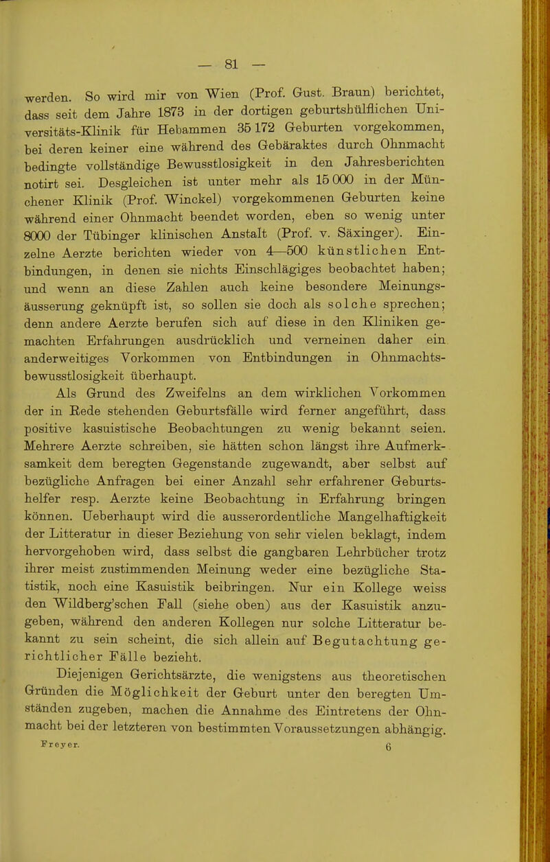 werden. So wird mir von Wien (Prof. Gust. Braun) berichtet, dass seit dem Jahre 1873 in der dortigen geburtsbülflichen Uni- versitäts-KHnik für Hebammen 35172 Geburten vorgekommen, bei deren keiner eine während des Gebäraktes durch Ohnmacht bedingte vollständige Bewusstlosigkeit in den Jahresberichten notirt sei. Desgleichen ist unter mehr als 15 000 in der Mün- chener Klinik (Prof. Winckel) vorgekommenen Geburten keine während einer Ohnmacht beendet worden, eben so wenig unter 8000 der Tübinger klinischen Anstalt (Prof. v. Säxinger). Ein- zelne Aerzte berichten wieder von 4^500 künstlichen Ent- bindungen, in denen sie nichts Einschlägiges beobachtet haben; und wenn an diese Zahlen auch keine besondere Meinungs- äusserung geknüpft ist, so sollen sie doch als solche sprechen; denn andere Aerzte berufen sich auf diese in den Kliniken ge- machten Erfahrungen ausdrücklich und verneinen daher ein anderweitiges Vorkommen von Entbindungen in Ohnmachts- bewusstlosigkeit überhaupt. Als Grund des Zweifeins an dem wirklichen Vorkommen der in Rede stehenden Geburtsfälle wird ferner angeführt, dass positive kasuistische Beobachtungen zu wenig bekannt seien. Mehrere Aerzte schreiben, sie hätten schon längst ihre Aufmerk- samkeit dem beregten Gegenstande zugewandt, aber selbst auf bezügliche Anfragen bei einer Anzahl sehr erfahrener Geburts- helfer resp. Aerzte keine Beobachtung in Erfahrung bringen können. Ueberhaupt wird die ausserordentliche Mangelhaftigkeit der Litteratur in dieser Beziehung von sehr vielen beklagt, indem hervorgehoben wird, dass selbst die gangbaren Lehrbücher trotz ihrer meist zustimmenden Meinung weder eine bezügliche Sta- tistik, noch eine Kasuistik beibringen. Nur ein Kollege weiss den Wildberg'schen Fall (siehe oben) aus der Kasuistik anzu- geben, während den anderen Kollegen nur solche Litteratur be- kannt zu sein scheint, die sich allein auf Begutachtung ge- richtlicher Fälle bezieht. Diejenigen Gerichtsärzte, die wenigstens aus theoretischen Gründen die Möglichkeit der Geburt unter den beregten Um- ständen zugeben, machen die Annahme des Eintretens der Ohn- macht bei der letzteren von bestimmten Voraussetzungen abhängig. Freyer. ß