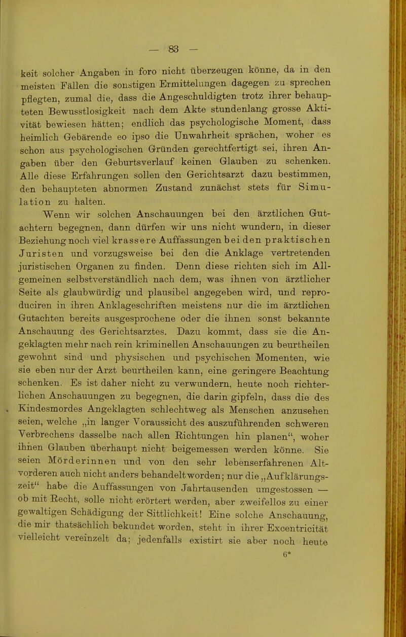 keit solcher Angaben in foro nicht überzeugen könne, da in den meisten Fällen die sonstigen Ermittelungen dagegen zu sprechen pflegten, zumal die, dass die Angeschuldigten trotz ihrer behaup- teten Bewusstlosigkeit nach dem Akte stundenlang grosse Akti- vität bewiesen hätten; endlich das psychologische Moment, dass heimlich Gebärende eo ipso die Unwahrheit sprächen, woher es schon aus psychologischen Gründen gerechtfertigt sei, ihren An- gaben über den Geburtsverlauf keinen Glauben zu schenken. Alle diese Erfahrungen sollen den Gerichtsarzt dazu bestimmen, den behaupteten abnormen Zustand zunächst stets für Simu- lation zu halten. Wenn wir solchen Anschauungen bei den ärztlichen Gut- achtern begegnen, dann dürfen wir uns nicht wundern, in dieser Beziehung noch viel krassere Auffassungen bei den praktischen Juristen und vorzugsweise bei den die Anklage vertretenden juristischen Organen zu finden. Denn diese richten sich im All- gemeinen selbstverständlich nach dem, was ihnen von ärztlicher Seite als glaubwürdig und plausibel angegeben wird, und repro- duciren in ihren Anklageschriften meistens nur die im ärztlichen Gutachten bereits ausgesprochene oder die ihnen sonst bekannte Anschauung des Gerichtsarztes, Dazu kommt, dass sie die An- geklagten mehr nach rein kriminellen Anschauungen zu beurtheilen gewohnt sind und physischen und psychischen Momenten, wie sie eben nur der Arzt beurtheilen kann, eine geringere Beachtung schenken. Es ist daher nicht zu verwundem, heute noch richter- lichen Anschauungen zu begegnen, die darin gipfeln, dass die des Kindesmordes Angeklagten schlechtweg als Menschen anzusehen seien, welche „in langer Voraussicht des auszuführenden schweren Verbrechens dasselbe nach allen Richtungen hin planen, woher ihiien Glauben überhaupt nicht beigemessen werden könne. Sie seien Mörderinnen und von den sehr lebenserfahrenen Alt- vorderen auch nicht anders behandelt worden; nur die „Aufklärungs- zeit habe die Auffassungen von Jahrtausenden umgestossen — ob mit Recht, solle nicht erörtert werden, aber zweifellos zu einer gewaltigen Schädigung der Sittlichkeit! Eine solche Anschauung, die mir thatsächlich bekundet worden, steht in ihrer Excentricität vielleicht vereinzelt da; jedenfalls existirt sie aber noch heute 6*