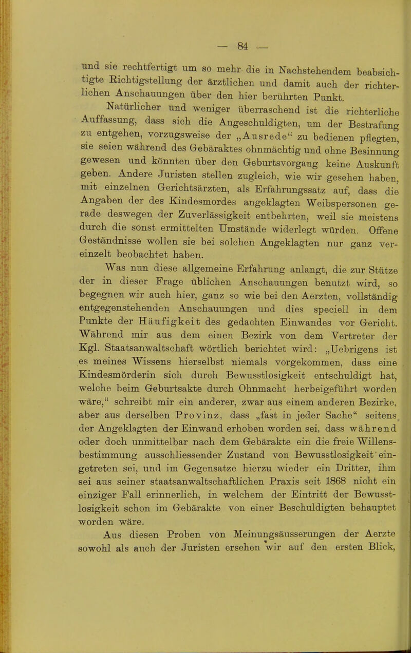 und sie rechtfertigt um so mehr- die in Nachstehendem beabsich- tigte Richtigstelking der ärztlichen und damit auch der richter- lichen Anschauungen über den hier berührten Punkt. Natürlicher und weniger überraschend ist die richterliche Auffassung, dass sich die Angeschuldigten, um der Bestrafung zu entgehen, vorzugsweise der „Ausrede zu bedienen pflegten, sie seien während des Gebäraktes ohnmächtig und ohne Besinnung gewesen und könnten über den GeburtsVorgang keine Auskunft geben. Andere Juristen stellen zugleich, wie wir gesehen haben, mit einzelnen Gerichtsärzten, als Erfahrungssatz auf, dass die Angaben der des Kindesmordes angeklagten Weibspersonen ge- rade deswegen der Zuverlässigkeit entbehrten, weil sie meistens durch die sonst ermittelten Umstände widerlegt würden. Offene Geständnisse wollen sie bei solchen Angeklagten nur ganz ver- einzelt beobachtet haben. Was nun diese allgemeine Erfahrung anlangt, die zur Stütze der in dieser Frage üblichen Anschauungen benutzt wird, so begegnen wir auch hier, ganz so wie bei den Aerzten, vollständig entgegenstehenden Anschauungen und dies speciell in dem Punkte der Häufigkeit des gedachten Einwandes vor Gericht. Während mir aus dem einen Bezirk von dem Vertreter der Kgl. Staatsanwaltschaft wörtlich berichtet wird: „Uebrigens ist es meines Wissens hierselbst niemals vorgekommen, dass eine Kindesmörderin sich durch Bewusstlosigkeit entschuldigt hat, welche beim Geburtsakte durch Ohnmacht herbeigeführt worden wäre, schreibt mir ein anderer, zwar aus einem anderen Bezirke, aber aus derselben Provinz, dass „fast in jeder Sache seitens der Angeklagten der Einwand erhoben worden sei, dass während oder doch unmittelbar nach dem Gebärakte ein die freie Willens- bestimmung ausschliessender Zustand von Bewusstlosigkeit ein- getreten sei, und im Gegensatze hierzu wieder ein Dritter, ihm sei aus seiner staatsanwaltschaftlichen Praxis seit 1868 nicht ein einziger Fall erinnerlich, in welchem der Eintritt der Bewusst- losigkeit schon im Gebärakte von einer Beschuldigten behauptet worden wäre. Aus diesen Proben von Meinungsäusserungen der Aerzte sowohl als auch der Juristen ersehen wir auf den ersten Blick,