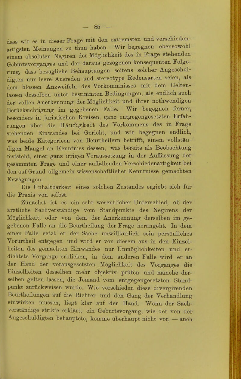 dass wir es in dieser Frage mit den extremsten und verschieden- artigsten Meinungen zu thun haben. Wir begegnen ebensowohl einem absoluten Negiren der Möglichkeit des in Frage stehenden Geburtsvorganges und der daraus gezogenen konsequenten Folge- rung, dass bezügliche Behauptungen seitens solcher Angeschul- digten nur leere Ausreden und stereotype Redensarten seien, als dem blossen Anzweifeln des Vorkommnisses mit dem Gelten- lassen desselben unter bestimmten Bedingungen, als endlich auch der vollen Anerkennung der Möglichkeit und ihrer nothwendigen Berücksichtigung im gegebenen Falle. Wir begegnen femer, besonders in juristischen Kreisen, ganz entgegengesetzten Erfah- rungen über die Häufigkeit des Vorkommens des in Frage stehenden Einwandes bei Gericht, und wir begegnen endlich, was beide Kategorieen von Beurtheilern betrifft, einem vollstän- digen Mangel an Kenntniss dessen, was bereits als Beobachtung feststeht, einer ganz irrigen Voraussetzung in der Auffassung der gesammten Frage und einer auffallenden Verschiedenartigkeit bei den auf Grund allgemein wissenschaftlicher Kenntnisse gemachten Erwägungen. Die TJnhaltbarkeit eines solchen Zustandes ergiebt sich für die Praxis von selbst. Zunächst ist es ein sehr wesentlicher Unterschied, ob der ärztliche Sachverständige vom Standpunkte des Negirens der Möglichkeit, oder von dem der Anerkennung derselben im ge- gebenen Falle an die Beurtheilung der Frage herangeht. In dem einen Falle setzt er der Sache unwillkürlich sein persönliches Vorurtheil entgegen und wird er von diesem aus in den Einzel- heiten des gemachten Einwandes nur Unmöglichkeiten und er- dichtete Vorgänge erblicken, in dem anderen Falle wird er an der Hand der vorausgesetzten Möglichkeit des Vorganges die Einzelheiten desselben mehr objektiv prüfen und manche der- selben gelten lassen, die Jemand vom entgegengesetzten Stand- punkt zurückweisen würde. Wie verschieden diese divergirenden Beurtheilungen auf die Richter und den Gang der Verhandlung einwirken müssen, liegt klar auf der Hand. Wenn der Sach- verständige strikte erklärt, ein Geburtsvorgang, wie der von der Angeschuldigten behauptete, komme überhaupt nicht vor, — auch