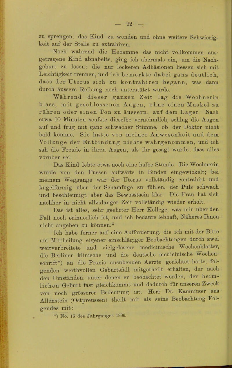 zu sprengen, das Kind zu wenden und oline weitere Schwierig- keit auf der Stelle zu extrahiren. Noch während die Hebamme das nicht vollkommen aus- getragene Kind abnabelte, ging ich abermals ein, um die Nach- geburt zu lösen; die nur lockeren Adhäsionen Hessen sich mit Leichtigkeit trennen, und ich bemerkte dabei ganz deutlich, dass der Uterus sich zu kontrahiren begann, was dann durch äussere Reibung noch unterstützt wurde. Während dieser ganzen Zeit lag die Wöchnerin blass, mit geschlossenen Augen, ohne einen Muskel zu rühren oder einen Ton zu äussern, auf dem Lager. Nach etwa 10 Minuten seufzte dieselbe vernehmlich, schlug die Augen auf und frug mit ganz schwacher Stimme, ob der Doktor nicht bald komme. Sie hatte von meiner Anwesenheit und dem Vollzuge der Entbindung nichts wahrgenommen, und ich sah die Freude in ihren Augen, als ihr gesagt wurde, dass alles vorüber sei. Das Kind lebte etwa noch eine halbe Stunde Die Wöchnerin wurde von den Füssen aufwärts in Binden eingewickelt; bei meinem Weggange war der Uterus vollständig contrahirt und kugelförmig über der Schamfuge zu fühlen, der Puls schwach und beschleunigt, aber das Bewusstsein klar. Die Frau hat sich nachher in nicht allzulanger Zeit vollständig wieder erholt. Das ist alles, sehr geehrter Herr Kollege, was mir über den Fall noch erinnerlich ist, und ich bedaure lebhaft, Näheres Ihnen nicht angeben zu können. Ich habe ferner auf eine Aufforderung, die ich mit der Bitte um Mittheilung eigener einschlägiger Beobachtungen durch zwei weitverbreitete und vielgelesene medicinische Wochenblätter, die Berliner klinische und die deutsche medicinische Wochen- schrift*) an die Praxis ausübenden Aerzte gerichtet hatte, fol- genden werthvollen Geburtsfall mitgetheilt erhalten, der nach den Umständen, unter denen er beobachtet worden, der heim- lichen Geburt fast gleichkommt und dadurch für unseren Zweck von noch grösserer Bedeutung ist. Herr Dr. Kamnitzer aus Allenstein (Ostpreussen) theilt mir als seine Beobachtung Fol- gendes mit: *) No. 16 des Jahrganges 1886.