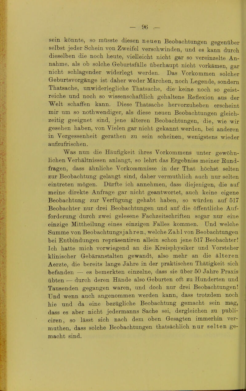 sein könnte, so müsste diesen neuen Beobachtungen gegenüber selbst jeder Schein von Zweifel verschwinden, und es kann durch dieselben die noch heute, vielleicht nicht gar so vereinzelte An- nahme, als ob solche G-eburtsfälle überhaupt nicht vorkämen, gar nicht schlagender widerlegt werden. Das Vorkommen solcher Geburtsvorgänge ist daher weder Märchen, noch Legende, sondern Thatsache, unwiderlegliche Thatsache, die keine noch so geist- reiche und noch so wissenschaftlich gehaltene Reflexion aus der Welt schaffen kann. Diese Thatsache hervorzuheben erscheint mir um so nothwendiger, als diese neuen Beobachtungen gleich- zeitig geeignet sind, jene älteren Beobachtungen, die, wie wir gesehen haben, von Vielen gar nicht gekannt werden, bei anderen in Vergessenheit gerathen zu sein scheinen, wenigstens wieder aufzufrischen. Was nun die Häufigkeit ihres Vorkommens unter gewöhn- lichen Verhältnissen anlangt, so lehrt das Ergebniss meiner Rund- fragen, dass ähnliche Vorkommnisse in der That höchst selten zur Beobachtung gelangt sind, daher vermuthlich auch nur selten eintreten mögen. Dürfte ich annehmen, dass diejenigen, die auf meine direkte Anfrage gar nicht geantwortet, auch keine eigene Beobachtung zur Verfügung gehabt haben, so würden auf 517 Beobachter nur drei Beobachtungen .und auf die öffentliche Auf- forderung durch zwei gelesene Fachzeitschriften sogar nur eine einzige Mittheilung eines einzigen Falles kommen. Und welche Summe von Beobachtungsjahren, welche Zahl von Beobachtungen bei Entbindungen repräsentiren allein schon jene 517 Beobachter! Ich hatte mich vorwiegend an die Kreisphysiker und Vorsteher klinischer Gebäranstalten gewandt, also mehr an die älteren Aerzte, die bereits lange Jahre in der praktischen Thätigkeit sich befanden — es bemerkten einzelne, dass sie über 50 Jahre Praxis übten — durch deren Hände also Geburten oft zu Hunderten und Tausenden gegangen waren, und doch nur drei Beobachtungen! Und wenn auch angenommen werden kann, dass trotzdem noch hie und da eine bezügliche Beobachtung gemacht sein mag, dass es aber nicht jedermanns Sache sei, dergleichen zu publi- ciren, so lässt sich nach dem oben Gesagten immerhin ver- muthen, dass solche Beobachtungen thatsächlich nur selten ge- macht sind.