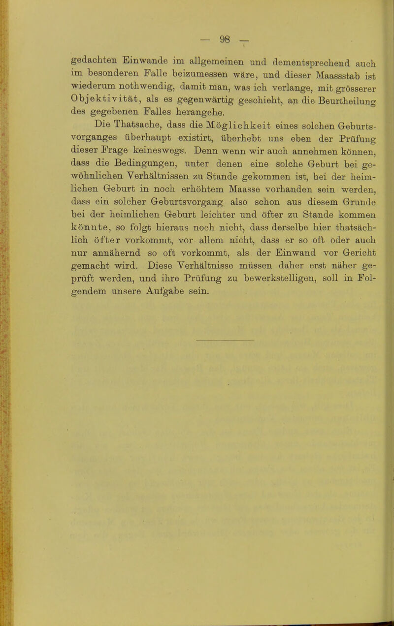 gedachten Einwände im allgemeinen und dementsprechend auch im besonderen Falle beizumessen wäre, und dieser Maassstab ist wiederum nothwendig, damit man, was ich verlange, mit grösserer Objektivität, als es gegenwärtig geschieht, an die Beurtheilung des gegebenen Falles herangehe. Die Thatsache, dass die Möglichkeit eines solchen Geburts- vorganges überhaupt existirt, überhebt uns eben der Prüfung dieser Frage keineswegs. Denn wenn wir auch annehmen können, dass die Bedingungen, unter denen eine solche Geburt bei ge- wöhnlichen Verhältnissen zu Stande gekommen ist, bei der heim- lichen Geburt in noch erhöhtem Maasse vorhanden sein werden, dass ein solcher Geburtsvorgang also schon aus diesem Grunde bei der heimlichen Geburt leichter und öfter zu Stande kommen könnte, so folgt hieraus noch nicht, dass derselbe hier thatsäch- lich öfter vorkommt, vor allem nicht, dass er so oft oder auch nur annähernd so oft vorkommt, als der Einwand vor Gericht gemacht wird. Diese Verhältnisse müssen daher erst näher ge- prüft werden, und ihre Prüfung zu bewerkstelligen, soll in Fol- gendem unsere Aufgabe sein.