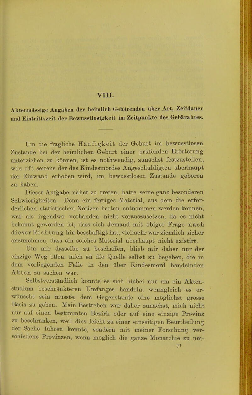 Akteiiiuässige Angaben der heimlich Gebärenden über Art, Zeitdauer nnd Eintrittszeit der Bewusstlosigkeit im Zeitpunkte des Gebäraktes. Um die fragliche Häufigkeit der Geburt im bewusstlosen Zustande bei der heimlichen G-eburt einer prüfenden Erörterung unterziehen zu können, ist es nothwendig, zunächst festzustellen, wie oft seitens der des Kindesmordes Angeschuldigten überhaupt der Einwand erhoben wird, im bewusstlosen Zustande geboren zu haben. Dieser Aufgabe näher zu treten, hatte seine ganz besonderen Schwierigkeiten. Denn ein fertiges Material, aus dem die erfor- derlichen statistischen Notizen hätten entnommen werden können, war als irgendwo vorhanden nicht vorauszusetzen, da es nicht bekannt geworden ist, dass sich Jemand mit obiger Frage nach dieser Richtung hin beschäftigt hat, vielmehr war ziemlich sicher anzunehmen, dass ein solches Material überhaupt nicht existirt. Um mir dasselbe zu beschaffen, blieb mir daher nur der einzige Weg offen, mich an die Quelle selbst zu begeben, die in dem vorliegenden Falle in den über Kindesmord handelnden Akten zu suchen war. Selbstverständlich konnte es sich hiebei nur um ein Akten- studium beschränkteren Umfanges handeln, wenngleich es er- wünscht sein musste, dem Gegenstande eine möglichst grosse Basis zu geben. Mein Bestreben war daher zunächst, mich nicht nur auf einen bestimmten Bezirk oder auf eine einzige Provinz zu beschränken, weil dies leicht zu einer einseitigen Beurtheilung der Sache führen konnte, sondern mit meiner Forschung ver- schiedene Provinzen, wenn möglich die ganze Monarchie zu um-