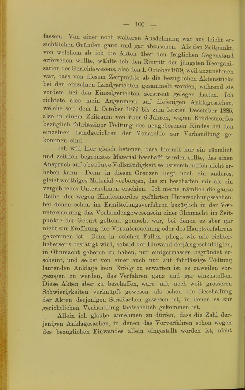 fassen. Von einer noch weiteren Ausdehnung war aus leicht er- sichtlichen Gründen ganz und gar abzusehen. Als den Zeitpunkt, von welchem ab ich die Akten über den fraglichen Gegenstand erforschen wollte, wählte ich den Eintritt der jüngsten Reorgani- sation des Gerichtswesens, also den 1. October 1879, weil anzunehmen war, dass von diesem Zeitpunkte ab die bezüglichen Aktenstücke bei den einzelnen Landgerichten gesammelt worden, während sie vordem bei den Einzelgerichten zerstreut gelegen hatten. Ich richtete also mein Augenmerk auf diejenigen Anklagesachen, welche seit dem 1. October 1879 bis zum letzten December 1885^ also in einem Zeitraum von über 6 Jahren, wegen Kindesmordes bezüglich fahrlässiger Tödtung des neugeborenen Kindes bei den einzelnen Landgerichten der Monarchie zur Verhandlung ge- kommen sind. Ich will hier gleich betonen, dass hiermit nur ein räumlich und zeitlich begrenztes Material beschafft werden sollte, das einen Anspruch auf absolute Vollständigkeit selbstverständlich nicht er- heben kann. Denn in diesen Grenzen liegt noch ein anderes, gleichwerthiges Material verborgen, das zu beschaffen mir als ein vergebliches Unternehmen erschien. Ich meine nämlich die ganze Reihe der wegen Kindesmordes geführten Untersuchungssachen, bei denen schon im Ermittelungsverfahren bezüglich in der Vor- untersuchung das Vorhandengewesensein einer Ohnmacht im Zeit- punkte der Geburt geltend gemacht war, bei denen es aber gar nicht zur Eröffnung der Voruntersuchung oder des Hauptverfahrens gekommen ist. Denn in solchen Fällen pflegt, wie mir richter- licherseits bestätigt wird, sobald der Einwand derJAngeschuldigten, in Ohnmacht geboren zu haben, nur einigermassen begründet er- scheint, und selbst von einer auch nur auf fahrlässige Tödtung lautenden Anklage kein Erfolg zu erwarten ist, es zuweilen vor- gezogen zu werden, das Verfahren ganz und gar einzustellen. Diese Akten aber zu beschaffen, wäre mit noch weit grösseren Schwierigkeiten verknüpft gewesen, als schon die Beschaffung der Akten derjenigen Strafsachen gewesen ist, in denen es zur gerichtlichen Verhandlung thatsächlich gekommen ist. Allein ich glaube annehmen zu dürfen, dass die Zahl der- jenigen Anklagesachen, in denen das Vorverfahren schon wegen des bezüglichen Einwandes allein eingestellt worden ist, nicht