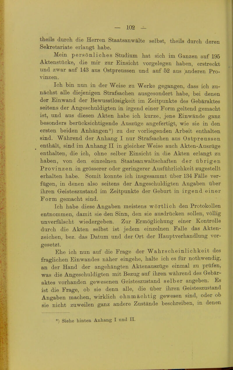 theils durch die Herren Staatsanwälte selbst, theils durch deren Sekretariate erlangt habe. Mein persönliches Studium hat sich im Ganzen auf 195 Aktenstücke, die mir zur Einsicht vorgelegen haben, erstreckt und zwar auf 143 aus Ostpreussen und auf 52 aus [anderen Pro- vinzen. Ich bin nun in der Weise zu Werke gegangen, dass ich zu- nächst alle diejenigen Strafsachen ausgesondert habe, bei denen der Einwand der Bewusstlosigkeit im Zeitpunkte des Gebäraktes seitens der Angeschuldigten in irgend einer Form geltend gemacht ist, und aus diesen Akten habe ich kurze, jene Einwände ganz besonders berücksichtigende Auszüge angefertigt, wie sie in den ersten beiden Anhängen''') zu der vorliegenden Arbeit enthalten sind. Während der Anhang I nur Strafsachen aus Ostrpreussen enthält, sind im Anhang II in gleicher Weise auch Akten-Auszüge enthalten, die ich, ohne selber Einsicht in die Akten erlangt zu haben, von den einzelnen Staatsanwaltschaften der übrigen Provinzen in grösserer oder geringerer Ausführlichkeit zugestellt erhalten habe. Somit konnte ich insgesammt über 134 Fälle ver- fügen, in denen also seitens der Angeschuldigten Angaben über ihren Geisteszustand im Zeitpunkte der Geburt in irgend einer Form gemacht sind. Ich habe diese Angaben meistens wörtlich den Protokollen entnommen, damit sie den Sinn, den sie ausdrücken sollen, völlig unverfälscht wiedergeben. Zur Ermöglichung einer Kontrolle durch die Akten selbst ist jedem einzelnen Falle das Akten- zeichen, bez. das Datum und der Ort der Hauptverhandluug vor- gesetzt. Ehe ich nun auf die Frage der Wahrscheinlichkeit des fraglichen Einwandes näher eingehe, halte ich es für nothwendig, an der Hand der angehängten Aktenauszüge einmal zu prüfen, was die Angeschuldigten mit Bezug auf ihren während des Gebär- aktes vorhanden gewesenen Geisteszustand selber angeben. Es ist die Frage, ob sie denn alle, die über ihren Geisteszustand Angaben machen, wirklich ohnmächtig gewesen sind, oder ob sie nicht zuweilen ganz andere Zustände beschreiben, in denen *) Siehe hinten Anhang I und II.