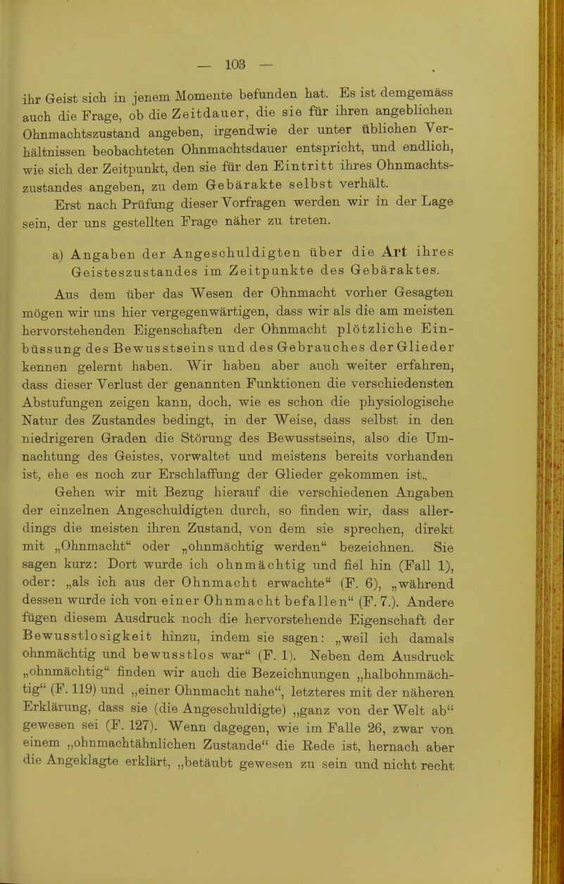 ihr Geist sich in jenem Momente befunden hat. Es ist demgemäss auch die Frage, ob die Zeitdauer, die sie für ihren angeblichen Ohnmachtszustand angeben, irgendwie der unter üblichen Ver- hältnissen beobachteten Ohnmachtsdauer entspricht, und endlich, wie sich der Zeitpunkt, den sie für den Eintritt ihres Ohnmachts- zustandes angeben, zu dem Gebärakte selbst verhält. Erst nach Prüfung dieser Vorfragen werden wir in der Lage sein, der uns gestellten Frage näher zu treten. a) Angaben der Angeschuldigten über die Art ihres Geisteszustandes im Zeitpunkte des Gebäraktes. Aus dem über das Wesen der Ohnmacht vorher Gesagten mögen wir uns hier vergegenwärtigen, dass wir als die am meisten hervorstehenden Eigenschaften der Ohnmacht plötzliche Ein- büssung des Bewusstseins und des Gebrauches derGlieder kennen gelernt haben. Wir haben aber auch weiter erfahren, dass dieser Verlust der genannten Funktionen die verschiedensten Abstufungen zeigen kann, doch, wie es schon die physiologische Natur des Zustandes bedingt, in der Weise, dass selbst in den niedrigeren Graden die Störung des Bewusstseins, also die Um- nachtung des Geistes, vorwaltet und meistens bereits vorhanden ist, ehe es noch zur Erschlaffung der Glieder gekommen ist., Gehen wir mit Bezug hierauf die verschiedenen Angaben der einzelnen Angeschuldigten diirch, so finden wir, dass aller- dings die meisten ihren Zustand, von dem sie sprechen, direkt mit „Ohnmacht oder „ohnmächtig werden bezeichnen. Sie sagen kurz: Dort wurde ich ohnmächtig und fiel hin (Fall 1), oder: „als ich aus der Ohnmacht erwachte (F. 6), „während dessen wurde ich von einer Ohnmacht befallen (F. 7.). Andere fügen diesem Ausdruck noch die hervorstehende Eigenschaft der Bewusstlosigkeit hinzu, indem sie sagen: „weil ich damals ohnmächtig und bewusstlos war (F. 1). Neben dem Ausdruck „ohnmächtig finden wir auch die Bezeichnungen „halbohnmäch- tig (F. 119) und „einer Ohnmacht nahe, letzteres mit der näheren Erklärung, dass sie (die Angeschuldigte) „ganz von der Welt ab gewesen sei (F. 127). Wenn dagegen, wie im FaUe 26, zwar von einem „ohnmachtähnlichen Zustande die Rede ist, hernach aber die Angeklagte erklärt, „betäubt gewesen zu sein und nicht recht