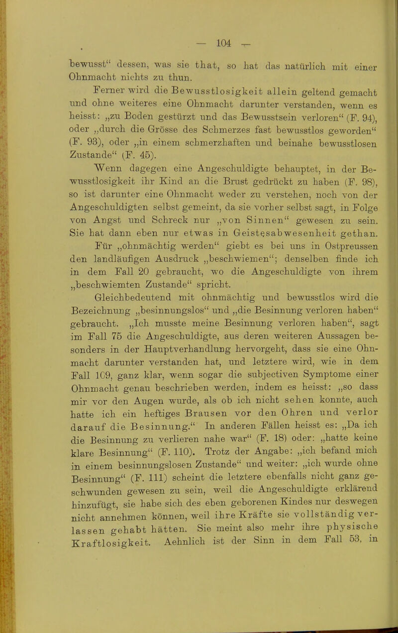 bewusst dessen, was sie that, so hat das natürlich mit einer Ohnmacht nichts zu thun. Ferner wird die Bewusstlosigkeit allein geltend gemacht und ohne weiteres eine Ohnmacht darunter verstanden, wenn es heisst: „zu Boden gestürzt und das Bewusstsein verloren (F. 94), oder „durch die Grösse des Schmerzes fast bewusstlos geworden (F. 93), oder „in einem schmerzhaften und beinahe bewusstlosen Zustande (F. 45). Wenn dagegen eine Angeschuldigte behauptet, in der Be- wusstlosigkeit ihr Kind an die Brust gedrückt zu haben (F. 98), so ist darunter eine Ohnmacht weder zu verstehen, noch von der Angeschuldigten selbst gemeint, da sie vorher selbst sagt, in Folge von Angst und Schreck nur „von Sinnen gewesen zu sein. Sie hat dann eben nur etwas in Geistesabwesenheit gethan. Für „ohnmächtig werden giebt es bei uns in Ostpreussen den landläufigen Atisdruck „beschwiemen; denselben finde ich in dem Fall 20 gebraucht, wo die Angeschuldigte von ihrem „beschwiemten Zustande spricht. Gleichbedeutend mit ohnmächtig und bewusstlos wird die Bezeichnung „besinnungslos und „die Besinnung verloren haben gebraucht. „Ich musste meine Besinnung verloren haben, sagt im Fall 75 die Angeschuldigte, aus deren weiteren Aussagen be- sonders in der Hauptverhandlung hervorgeht, dass sie eine Ohn- macht darunter verstanden hat, und letztere wird, wie in dem Fall 1C9, ganz klar, wenn sogar die subjectiven Symptome einer Ohnmacht genau beschrieben werden, indem es heisst: „so dass mir vor den Augen wurde, als ob ich nicht sehen konnte, auch hatte ich ein heftiges Brausen vor den Ohren und verlor darauf die Besinnung. In anderen Fällen heisst es: „Da ich die Besinnung zu verlieren nahe war (F. 18) oder: „hatte keine klare Besinnung (F. 110). Trotz der Angabe: „ich befand mich in einem besinnungslosen Zustande und weiter: „ich wurde ohne Besinnung (F. III) scheint die letztere ebenfalls nicht ganz ge- schwunden gewesen zu sein, weil die Angeschuldigte erklärend hinzufügt, sie habe sich des eben geborenen Kindes niu' deswegen nicht annehmen können, weil ihre Kräfte sie vollständig ver- lassen gehabt hätten. Sie meint also mehr ihre physische Kraftlosigkeit. Aehnlich ist der Sinn in dem Fall 63, in