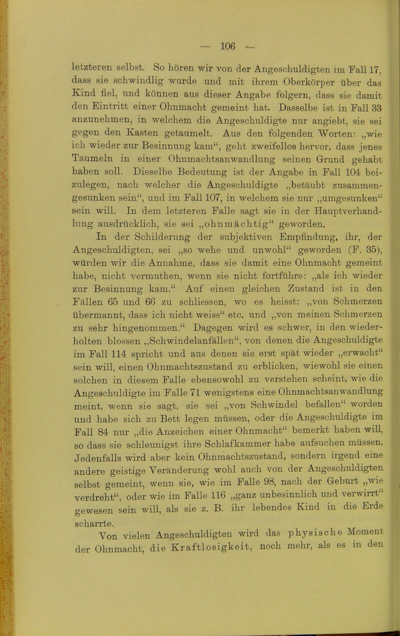 letzteren selbst. So hören wir von der Angeschuldigten im Fall 17, dass sie schwindlig wurde und mit ihrem Oberkörper über das Kind fiel, xmd können aus dieser Angabe folgern, dass sie damit den Eintritt einer Ohnmacht gemeint hat. Dasselbe ist in Fall 33 anzunehmen, in welchem die Angeschuldigte nur angiebt, sie sei gegen den Kasten getaumelt. Aus den folgenden Worten: „wie ich wieder zur Besinnung kam, geht zweifellos hervor, dass jenes Taumeln in einer Ohnmachtsanwandlung seinen Grund gehabt haben soll. Dieselbe Bedeutung ist der Angabe in Fall 104 bei- zulegen, nach welcher die Angeschuldigte „betäubt zusammen- gesunken sein, und im Fall 107, in welchem sie nur „umgesunken sein will. In dem letzteren Falle sagt sie in der Hauptverhand- lung ausdrücklich, sie sei „ohnmächtig geworden. In der Schilderung der subjektiven Empfindung, ihr, der Angeschuldigten, sei „so wehe und unwohl geworden (F. 35), würden wir die Annahme, dass sie damit eine Ohnmacht gemeint habe, nicht vermuthen, wenn sie nicht fortführe: ,,als ich wieder zur Besinnung kam. Auf einen gleichen Zustand ist in den Fällen 65 und 66 zu schliessen, wo es heisst: „von Schmerzen übermannt, dass ich nicht weiss etc. und „von meinen Schmerzen zu sehr hingenommen. Dagegen wird es schwer, in den wieder- holten blossen „Schwindelanfällen, von denen die Angeschuldigte im Fall 114 spricht und aus denen sie erst spät wieder „erwacht sein will, einen Ohnmachtszustand zu erblicken, wiewohl sie einen solchen in diesem Falle ebensowohl zu verstehen scheint, wie die Angeschuldigte im Falle 71 wenigstens eine Ohnmachtsanwandlung meint, wenn sie sagt, sie sei „von Schwindel befallen worden und habe sich zu Bett legen müssen, oder die Angeschuldigte im Fall 84 nur „die Anzeichen einer Ohnmacht bemerkt haben will, so dass sie schleunigst ihre Schlafkammer habe aufsuchen müssen. Jedenfalls wird aber kein Ohnmachtszustand, sondern irgend eine andere geistige Veränderung wohl auch von der Angeschuldigten selbst gemeint, wenn sie, wie im Falle 98, nach der Geburt „wie verdreht, oder wie im Falle 116 „ganz unbesinnlich und verwiiTt gewesen sein will, als sie z. B. ihr lebendes Kind in die Erde scharrte. Von vielen Angeschuldigten wird das physische Moment der Ohnmacht, die Kraftlosigkeit, noch mehr, als es in den