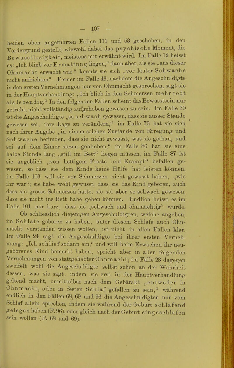 beiden oben angeführten FäUen III und 53 geschehen, in den Vordergrund gestellt, wiewohl dabei das psychische Moment, die Bewusstlosigkeit, meistens mit erwähnt wird. Im Falle 12 heisst es: „Ich blieb vor Ermattung liegen, dann aber, als sie „aus dieser Ohnmacht erwacht war,*' konnte sie sich „vor lauter Schwäche nicht aufrichten. Ferner im Falle 43, nachdem die Angeschuldigte in den ersten Vernehmungen nur von Ohnmacht gesprochen, sagt sie in der Hauptverhandlung: „Ich blieb in den Schmerzen mehr todt als lebendig. In den folgenden Fällen scheint dasBewusstsein nur getrübt, nicht vollständig aufgehoben gewesen zu sein. Im Falle 70 ist die Angeschuldigte „so schwach gewesen, dass sie ausser Stande gewesen sei, ihre Lage zu verändern, im Falle 73 hat sie sich nach ihrer Angabe „in einem solchen Zustande von Erregung und Schwäche befunden, dass sie nicht gewusst, was sie gethan, und sei auf dem Eimer sitzen geblieben, im Falle 86 hat sie eine halbe Stunde lang „still im Bett liegen müssen, im Falle 87 ist sie angeblich ,,von heftigem Froste und Krampf befallen ge- wesen, so dass sie dem Kinde keine Hülfe hat leisten können, im Falle 103 will sie vor Schmerzen nicht gewusst haben, „wie ihr war; sie habe wohl gewusst, dass sie das Kind geboren, auch dass sie grosse Schmerzen hatte, sie sei aber so schwach gewesen, dass sie nicht ins Bett habe gehen können. Endlich heisst es im Falle 101 nur kurz, dass sie „schwach und ohnmächtig wurde. Ob schliesslich diejenigen Angeschuldigten, welche angeben, im Schlafe geboren zu haben, unter diesem Schlafe auch Ohn- macht verstanden wissen wollen, ist nicht in allen Fällen klar. Im Falle 24 sagt die Angeschuldigte bei ihrer ersten Verneh- mung: „Ich schlief sodann ein, und will beim Erwachen ihr neu- geborenes Kind bemerkt haben, spricht aber in allen folgenden Vemehm^^ngen von stattgehabter Ohnmacht; im Falle 23 dagegen zweifelt wohl die Angeschuldigte selbst schon an der V^ahrheit dessen, was sie sagt, indem sie erst in der Hauptverhandlung geltend macht, unmittelbar nach dem Gebärakt „entweder in Ohnmacht, oder in festen Schlaf gefallen zu sein, während endlich in den Fällen 68, 69 und 96 die Angeschuldigten nur vom Schlaf allein sprechen, indem sie während der Geburt schlafend gelegen haben (F. 96), oder gleich nach der Geburt eingeschlafen sein wollen (F. 68 und 69).