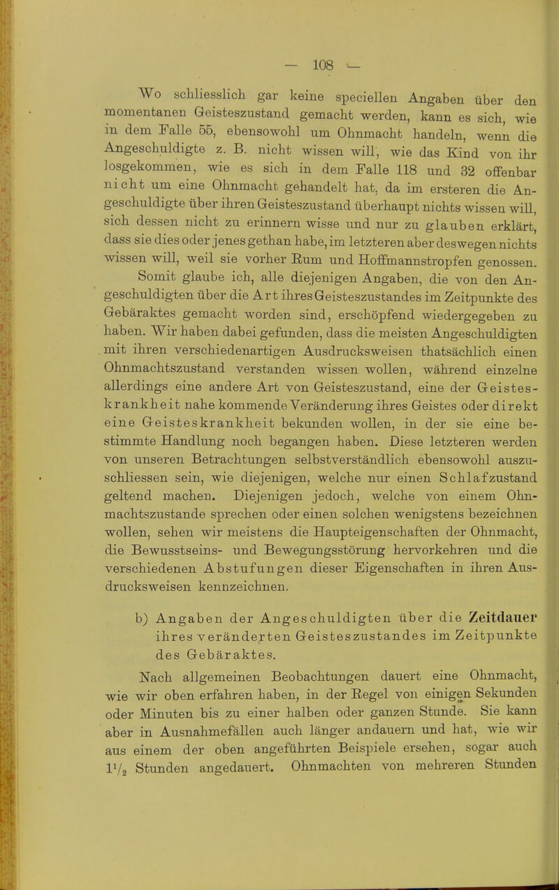 Wo schliesslich gar keine speciellen Angaben über den momentanen Geisteszustand gemacht werden, kann es sich, wie in dem Falle 56, ebensowohl um Ohnmacht handeln, wenn die Angeschuldigte z. B. nicht wissen will, wie das Kind von ihr losgekommen, wie es sich in dem Falle 118 und 32 ofifenbar nicht um eine Ohnmacht gehandelt hat, da im ersteren die An- geschuldigte über ihren Geisteszustand überhaupt nichts wissen will, sich dessen nicht zu erinnern wisse und nur zu glauben erklärt, dass sie dies oder jenes gethan habe, im letzteren aber deswegen nichts wissen will, weil sie vorher Eum und Hoffmannstropfen genossen. Somit glaube ich, alle diejenigen Angaben, die von den An- geschuldigten über die Art ihres Geisteszustandes im Zeitpunkte des Gebäraktes gemacht worden sind, erschöpfend wiedergegeben zu haben. Wir haben dabei gefunden, dass die meisten Angeschuldigten mit ihren verschiedenartigen Ausdrucksweisen thatsächlich einen Ohnmachtszustand verstanden wissen wollen, während einzelne allerdings eine andere Art von Geisteszustand, eine der Geistes- krankheit nahe kommende Veränderung ihres Geistes oder direkt eine Geisteskrankheit bekunden wollen, in der sie eine be- stimmte Handlung noch begangen haben. Diese letzteren werden von unseren Betrachtungen selbstverständlich ebensowohl auszu- schliessen sein, wie diejenigen, welche nur einen Schlaf zustand geltend machen. Diejenigen jedoch, welche von einem Ohn- machtszustande sprechen oder einen solchen wenigstens bezeichnen wollen, sehen wir meistens die Haupteigenschaften der Ohnmacht, die Bewusstseins- und Bewegungsstörung hervorkehren und die verschiedenen Abstufungen dieser Eigenschaften in ihren Aus- drucksweisen kennzeichnen. b) Angaben der Angeschuldigten über die Zeitdauer ihres veränderten Geisteszustandes im Zeitpunkte des Gebäraktes. Nach allgemeinen Beobachtungen dauert eine Ohnmacht, wie wir oben erfahren haben, in der Regel von einigen Sekunden oder Minuten bis zu einer halben oder ganzen Stunde. Sie kann aber in Ausnahmefällen auch länger andauern und hat, wie wir aus einem der oben angeführten Beispiele ersehen, sogar auch IV2 Stunden angedauert. Ohnmächten von mehreren Stunden