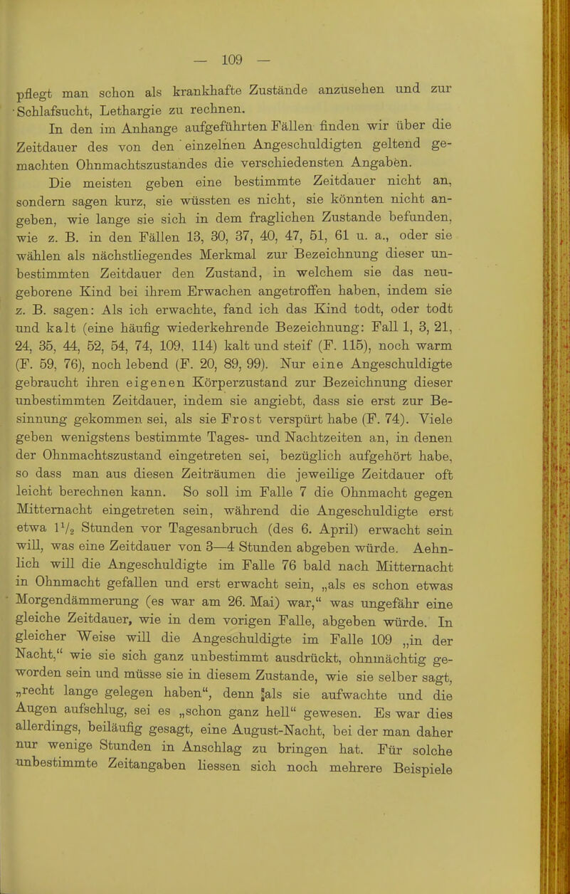 pflegt man schon als krankhafte Zustände anzusehen und zur •Schlafsucht, Lethargie zu rechnen. In den im Anhange aufgeführten Fällen finden wir über die Zeitdauer des von den ' einzelnen Angeschuldigten geltend ge- machten Ohnmachtszustandes die verschiedensten Angaben. Die meisten geben eine bestimmte Zeitdauer nicht an, sondern sagen kurz, sie wüssten es nicht, sie könnten nicht an- geben, wie lange sie sich in dem fraglichen Zustande befunden, wie z. B. in den Fällen 13, 30, 37, 40, 47, 51, 61 u. a., oder sie wählen als nächstliegendes Merkmal zur Bezeichnung dieser un- bestimmten Zeitdauer den Zustand, in welchem sie das neu- geborene Kind bei ihrem Erwachen angetroffen haben, indem sie z. B. sagen: Als ich erwachte, fand ich das Kind todt, oder todt und kalt (eine häufig wiederkehrende Bezeichnung: Fall 1, 3, 21, 24, 36, 44, 62, 64, 74, 109. 114) kalt und steif (F. 116), noch warm (F. 69, 76), noch lebend (F. 20, 89, 99). Nur eine Angeschuldigte gebraucht ihren eigenen Körperzustand zur Bezeichnung dieser unbestimmten Zeitdauer, indem sie angiebt, dass sie erst zur Be- sinnung gekommen sei, als sie Frost verspürt habe (F. 74). Viele geben wenigstens bestimmte Tages- und Nachtzeiten an, in denen der Ohnmachtszustand eingetreten sei, bezüglich aufgehört habe, so dass man aus diesen Zeiträumen die jeweilige Zeitdauer oft leicht berechnen kann. So soll im Falle 7 die Ohnmacht gegen Mittemacht eingetreten sein, während die Angeschuldigte erst etwa IV2 Stunden vor Tagesanbruch (des 6. April) erwacht sein will, was eine Zeitdauer von 3—4 Stunden abgeben würde. Aehn- lich will die Angeschuldigte im Falle 76 bald nach Mitternacht in Ohnmacht gefallen und erst erwacht sein, „als es schon etwas Morgendämmerung (es war am 26. Mai) war, was ungefähr eine gleiche Zeitdauer, wie in dem vorigen Falle, abgeben würde. In gleicher Weise will die Angeschuldigte im Falle 109 „in der Nacht, wie sie sich ganz unbestimmt ausdrückt, ohnmächtig ge- worden sein und müsse sie in diesem Zustande, wie sie selber sagt, „recht lange gelegen haben, denn ^als sie aufwachte und die Augen aufschlug, sei es „schon ganz hell gewesen. Es war dies allerdings, beiläufig gesagt, eine August-Nacht, bei der man daher nur wenige Stunden in Anschlag zu bringen hat. Für solche unbestimmte Zeitangaben Hessen sich noch mehrere Beispiele