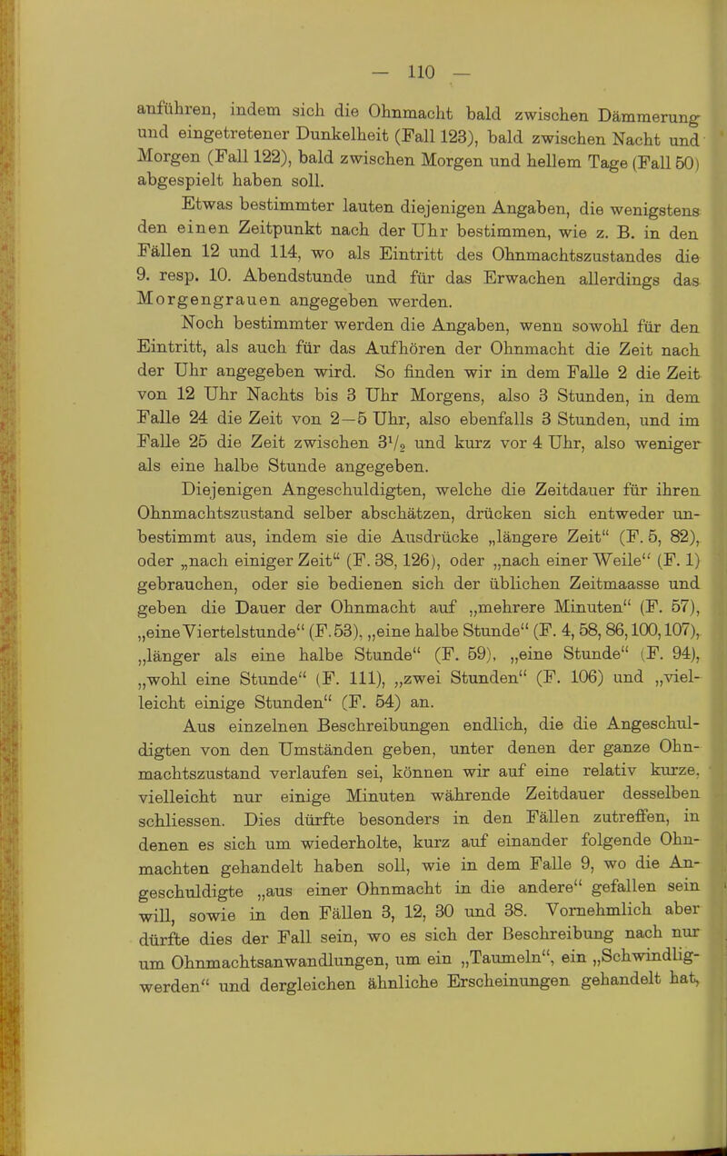 anführen, indem sich die Ohnmacht bald zwischen Dämmerung- und eingetretener Dunkelheit (Fall 123), bald zwischen Nacht und Morgen (Fall 122), bald zwischen Morgen und hellem Tage (Fall 50) abgespielt haben soll. Etwas bestimmter lauten diejenigen Angaben, die wenigstens den einen Zeitpunkt nach der Uhr bestimmen, wie z, B. in den Fällen 12 und 114, wo als Eintritt des Ohnmachtszustandes die 9. resp. 10. Abendstunde und für das Erwachen allerdings das Morgengrauen angegeben werden. Noch bestimmter werden die Angaben, wenn sowohl für den Eintritt, als auch für das Aufhören der Ohnmacht die Zeit nach der Uhr angegeben wird. So finden wir in dem Falle 2 die Zeit von 12 Uhr Nachts bis 3 Uhr Morgens, also 3 Stunden, in dem Falle 24 die Zeit von 2—6 Uhr, also ebenfalls 3 Stunden, und im Falle 25 die Zeit zwischen S^/o und kurz vor 4 Uhr, also weniger als eine halbe Stunde angegeben. Diejenigen Angeschuldigten, welche die Zeitdauer für ihren Ohnmachtszustand selber abschätzen, drücken sich entweder un- bestimmt aus, indem sie die Ausdrücke „längere Zeit (F. 5, 82), oder „nach einiger Zeit (F. 38,126), oder „nach einer Weile (F. 1) gebrauchen, oder sie bedienen sich der üblichen Zeitmaasse und geben die Dauer der Ohnmacht auf „mehrere Minuten (F. 57), „eineViertelstunde (F.53), „eine halbe Stunde (F. 4, 58,86,100,107), „länger als eine halbe Stunde (F. 59), „eine Stunde (F. 94), „woLl eine Stunde (F. III), „zwei Stunden (F. 106) und „viel- leicht einige Stunden (F. 54) an. Aus einzelnen Beschreibungen endlich, die die Angeschul- digten von den Umständen geben, unter denen der ganze Ohn- machtszustand verlaufen sei, können wir auf eine relativ kurze, vielleicht nur einige Minuten währende Zeitdauer desselben schliessen. Dies dürfte besonders in den Fällen zutreffen, in denen es sich um wiederholte, kurz auf einander folgende Ohn- mächten gehandelt haben soll, wie in dem Falle 9, wo die An- geschuldigte „aus einer Ohnmacht in die andere gefallen sein will, sowie in den Fällen 3, 12, 30 und 38. Vornehmlich aber dürfte dies der Fall sein, wo es sich der Beschreibung nach nur um Ohnmachtsanwandlungen, um ein „Taumeln, ein „Schwindlig- werden und dergleichen ähnliche Erscheinungen gehandelt hat,