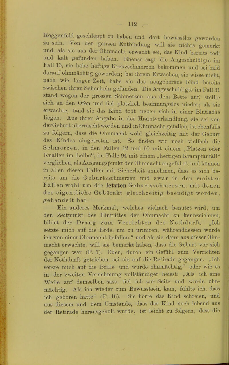 Roggenfeld geschleppt zu haben und dort bewusstlos geworden zu sein. Von der ganzen Entbindung will sie nichts gemerkt und, als sie aus der Ohnmacht erwacht sei, das Kind bereits todt und kalt gefunden haben. Ebenso sagt die Angeschuldigte im Fall 13, sie habe heftige Kreuzschmerzen bekommen und sei bald darauf ohnmächtig geworden; bei ihrem Erwachen, sie wisse nicht, nach wie langer Zeit, habe sie das neugeborene Kind bereits zwischen ihren Schenkeln gefunden. Die Angeschuldigte im Fall 31 stand wegen der grossen Schmerzen aus dem Bette auf, stellte sich an den Ofen und fiel plötzlich besinnungslos nieder; als sie erwachte, fand sie das Kind todt neben sich in einer Blutlache liegen. Aus ihrer Angabe in der Hauptverhandlung, sie sei von derGeburt überrascht worden und in Ohnmacht gefallen, ist ebenfalls zu folgern, dass die Ohnmacht wohl gleichzeitig mit der Geburt des Kindes eingetreten ist. So finden wir noch vielfach die Schmerzen, in den Fällen 12 und 60 mit einem „Platzen oder Knallen im Leibe, im Falle 94 mit einem „heftigen Krampfanfall verglichen, als Ausgangspunkt der Ohnmacht angeführt, und können in allen diesen Fällen mit Sicherheit annehmen, dass es sich be- reits um die Geburtsschmerzen und zwar in den meisten Fällen wohl um die letzten Geburtsschmerzen, mit denen der eigentliche Gebärakt gleichzeitig beendigt worden, gehandelt hat. Ein anderes Merkmal, welches vielfach benutzt wird, um den Zeitpunkt des Eintrittes der Ohnmacht zu kennzeichnen, bildet der Drang zum Verrichten der Nothdurft. „Ich setzte mich auf die Erde, um zu uriniren, währenddessen wurde ich von einer Ohnmacht befallen, und als sie dann aus dieser Ohn- macht erwachte, will sie bemerkt haben, dass die Geburt vor sich gegangen war (F. 7). Oder, durch ein Gefühl zum Verrichten der Nothdurft getrieben, sei sie auf die Eetirade gegangen. „Ich setzte mich auf die Brille und wurde ohnmächtig, oder wie es in der zweiten Vernehmung vollständiger heisst: „Als ich eine Weile auf demselben sass, fiel ich zur Seite und wurde ohn- mächtig. Als ich wieder zum Bewusstsein kam, fühlte ich, dass ich geboren hatte (F. 16). Sie hörte das Kind schreien, und aus diesem und dem Umstände, dass das Kind noch lebend aus der Retirade herausgeholt wurde, ist leicht zu folgern, dass die