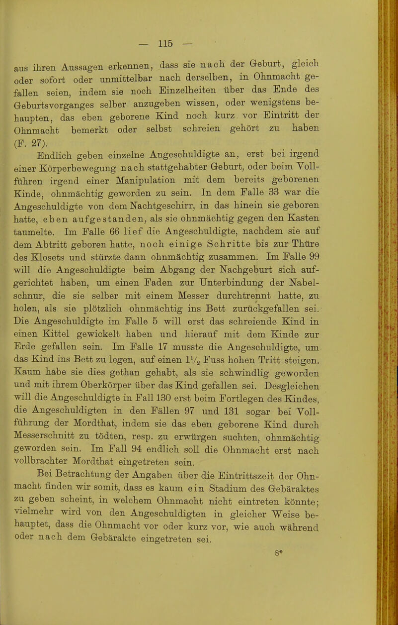 aus ihren Aussagen erkennen, dass sie nach der Geburt, gleich oder sofort oder unmittelbar nach derselben, in Ohnmacht ge- fallen seien, indem sie noch Einzelheiten über das Ende des Geburtsvorganges selber anzugeben wissen, oder wenigstens be- haupten, das eben geborene Kind noch kurz vor Eintritt der Ohnmacht bemerkt oder selbst schreien gehört zu haben (F. 27). Endlich geben einzelne Angeschuldigte an, erst bei irgend einer Körperbewegung nach stattgehabter Geburt, oder beim Voll- fähren irgend einer Manipulation mit dem bereits geborenen Kinde, ohnmächtig geworden zu sein. In dem Falle 33 war die Angeschuldigte von dem Nachtgeschirr, in das hinein sie geboren hatte, eben aufgestanden, als sie ohnmächtig gegen den Kasten taumelte. Im Falle 66 lief die Angeschuldigte, nachdem sie auf dem Abtritt geboren hatte, noch einige Schritte bis zur Thüre des Klosets und stürzte dann ohnmächtig zusammen. Im Falle 99 will die Angeschuldigte beim Abgang der Nachgeburt sich auf- gerichtet haben, um einen Faden zur Unterbindung der Nabel- schnur, die sie selber mit einem Messer durchtrennt hatte, zu holen, als sie plötzlich ohnmächtig ins Bett zurückgefallen sei. Die Angeschuldigte im Falle 5 will erst das schreiende Kind in einen Kittel gewickelt haben und hierauf mit dem Kinde zur Erde gefallen sein. Im Falle 17 musste die Angeschuldigte, um das Kind ins Bett zu legen, auf einen IV2 Fuss hohen Tritt steigen. Kaum habe sie dies gethan gehabt, als sie schwindlig geworden und mit ihrem Oberkörper über das Kind gefallen sei. Desgleichen will die Angeschuldigte in Fall 130 erst beim Fortlegen des Kindes, die Angeschuldigten in den Fällen 97 und 131 sogar bei Voll- führung der Mordthat, indem sie das eben geborene Kind durch Messerschnitt zu tödten, resp. zu erwürgen suchten, ohnmächtig geworden sein. Im Fall 94 endlich soll die Ohnmacht erst nach vollbrachter Mordthat eingetreten sein. Bei Betrachtung der Angaben über die Eintrittszeit der Ohn- macht finden wir somit, dass es kaum ein Stadium des Gebäraktes zu geben scheint, in welchem Ohnmacht nicht eintreten könnte; vielmehr wird von den Angeschuldigten in gleicher Weise be- hauptet, dass die Ohnmacht vor oder kurz vor, wie auch während oder nach dem Gebärakte eingetreten sei. 8*